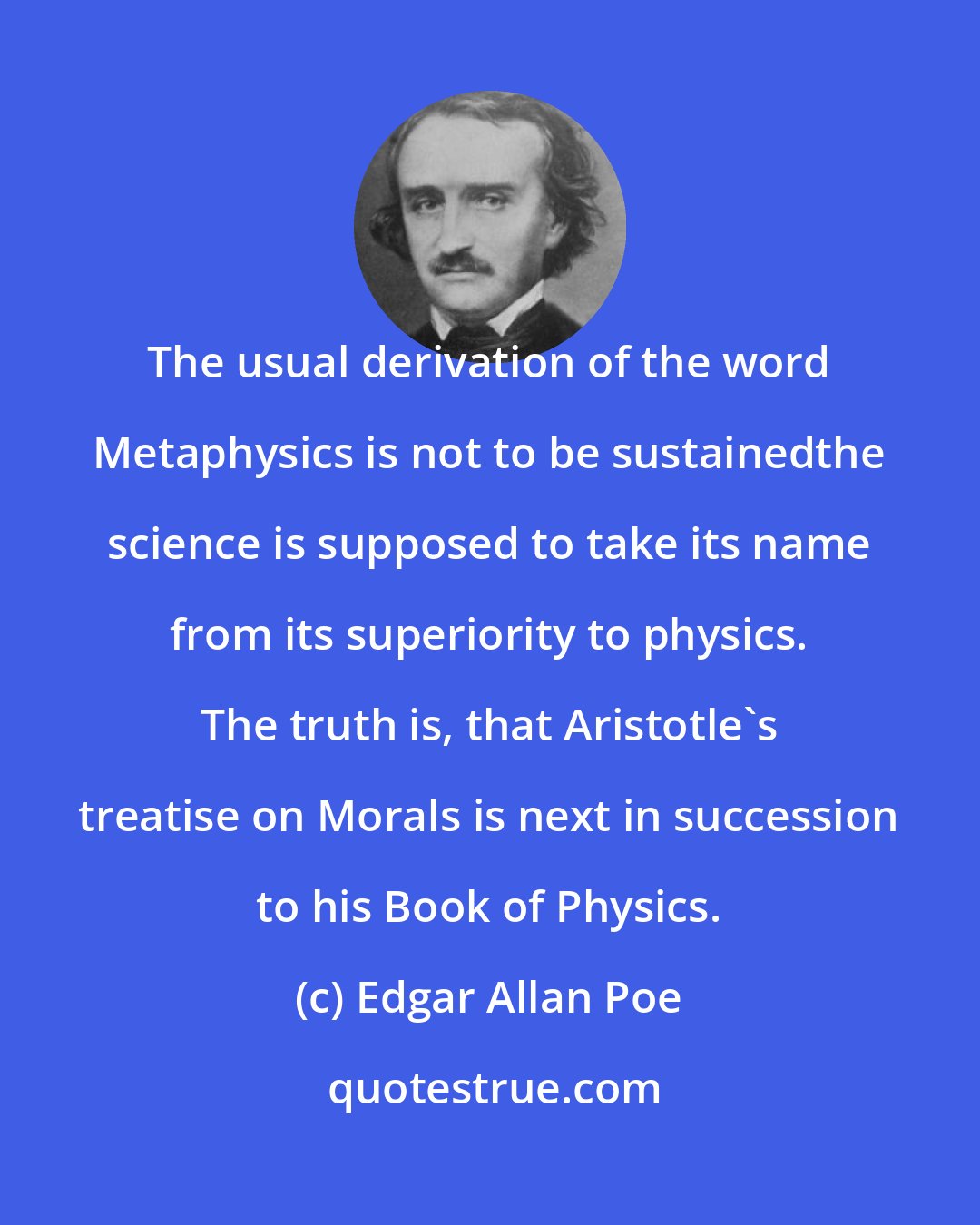 Edgar Allan Poe: The usual derivation of the word Metaphysics is not to be sustainedthe science is supposed to take its name from its superiority to physics. The truth is, that Aristotle's treatise on Morals is next in succession to his Book of Physics.