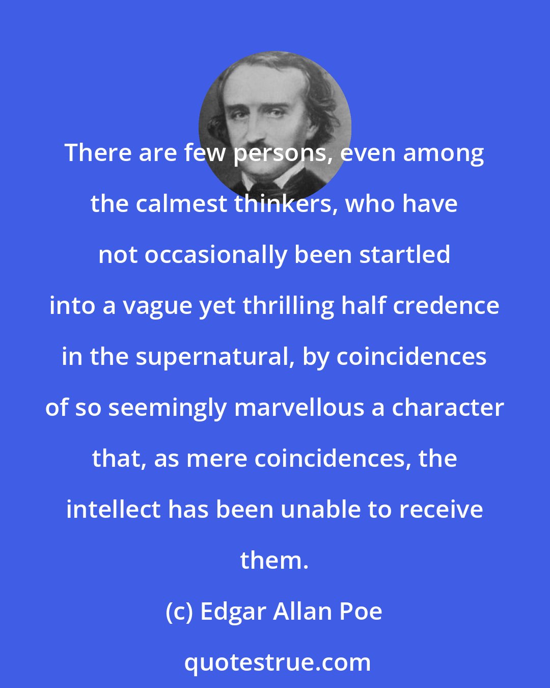 Edgar Allan Poe: There are few persons, even among the calmest thinkers, who have not occasionally been startled into a vague yet thrilling half credence in the supernatural, by coincidences of so seemingly marvellous a character that, as mere coincidences, the intellect has been unable to receive them.