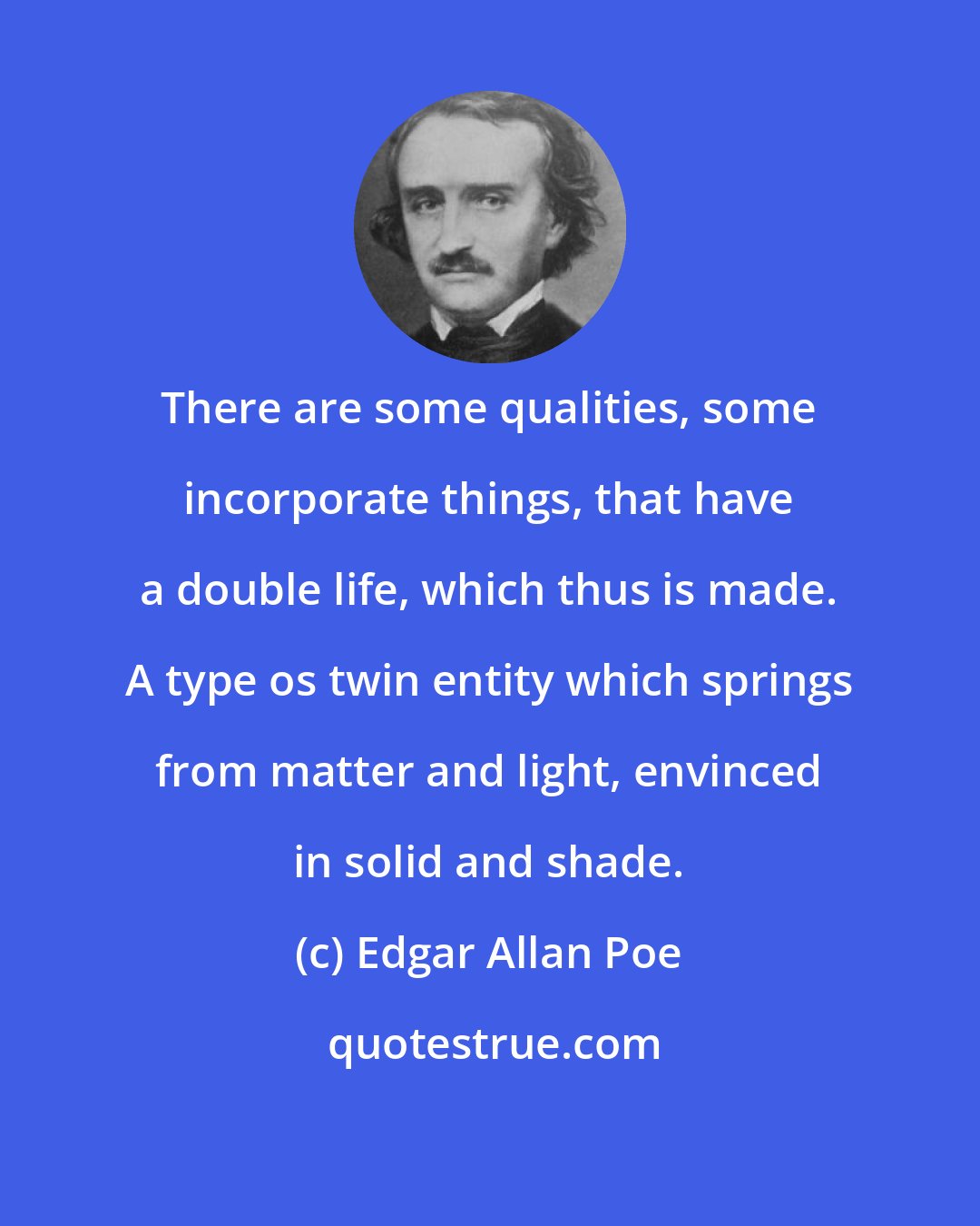 Edgar Allan Poe: There are some qualities, some incorporate things, that have a double life, which thus is made. A type os twin entity which springs from matter and light, envinced in solid and shade.