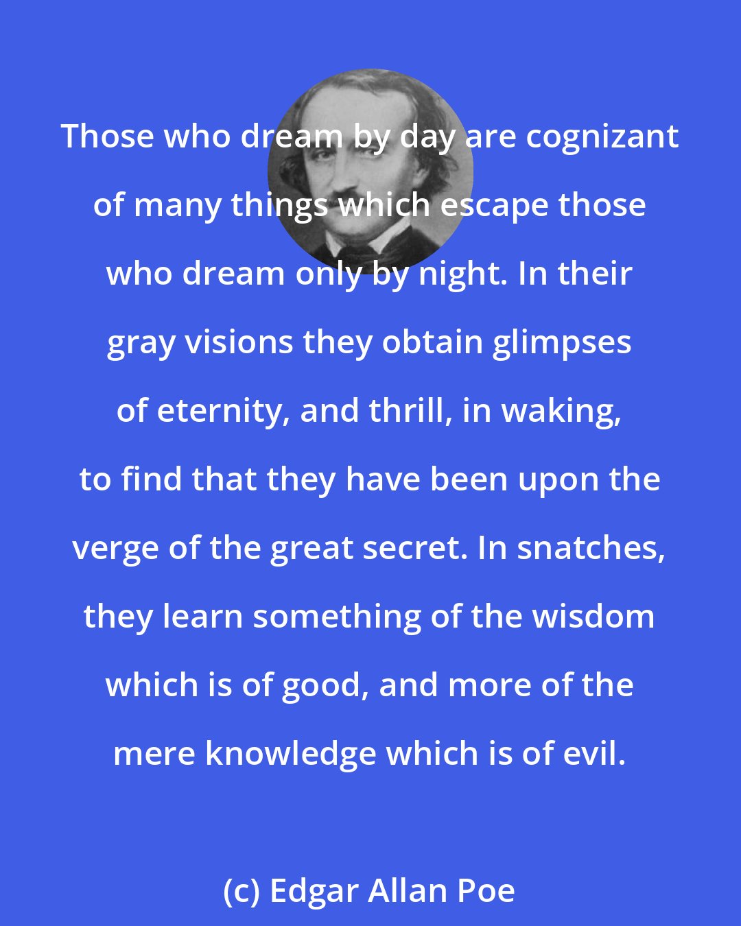 Edgar Allan Poe: Those who dream by day are cognizant of many things which escape those who dream only by night. In their gray visions they obtain glimpses of eternity, and thrill, in waking, to find that they have been upon the verge of the great secret. In snatches, they learn something of the wisdom which is of good, and more of the mere knowledge which is of evil.