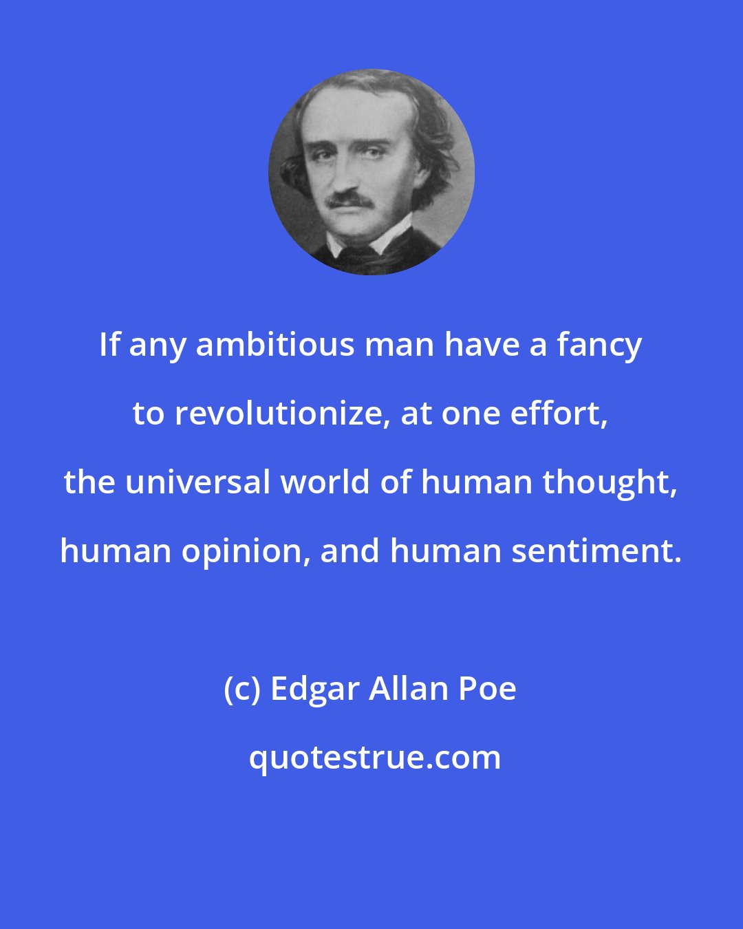 Edgar Allan Poe: If any ambitious man have a fancy to revolutionize, at one effort, the universal world of human thought, human opinion, and human sentiment.