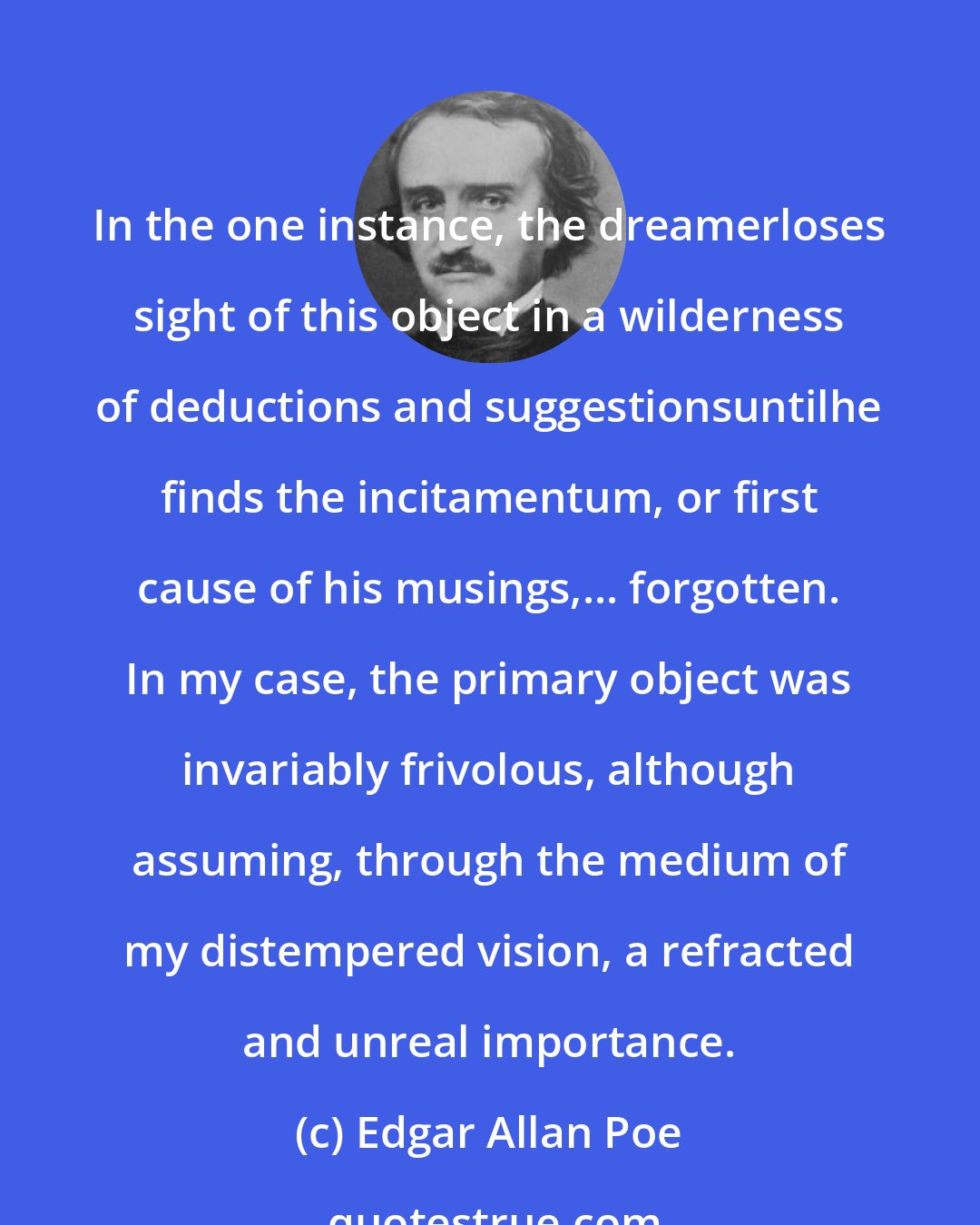 Edgar Allan Poe: In the one instance, the dreamerloses sight of this object in a wilderness of deductions and suggestionsuntilhe finds the incitamentum, or first cause of his musings,... forgotten. In my case, the primary object was invariably frivolous, although assuming, through the medium of my distempered vision, a refracted and unreal importance.