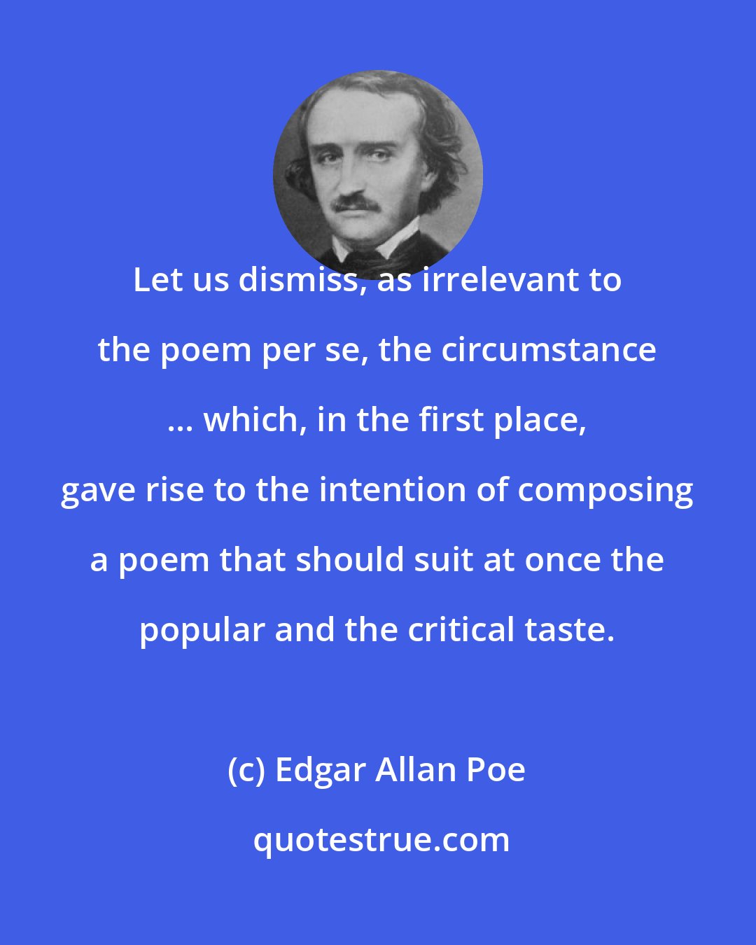 Edgar Allan Poe: Let us dismiss, as irrelevant to the poem per se, the circumstance ... which, in the first place, gave rise to the intention of composing a poem that should suit at once the popular and the critical taste.