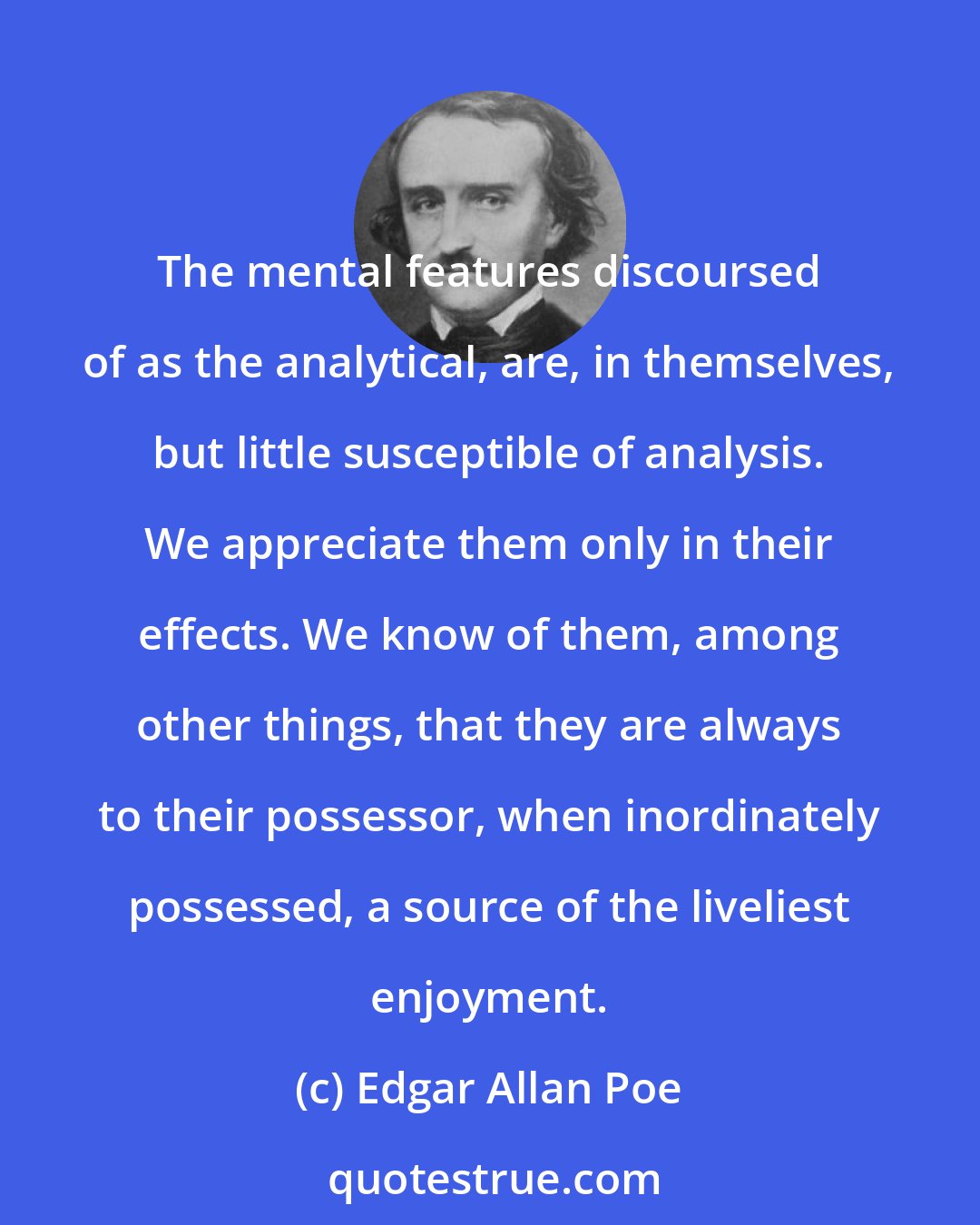 Edgar Allan Poe: The mental features discoursed of as the analytical, are, in themselves, but little susceptible of analysis. We appreciate them only in their effects. We know of them, among other things, that they are always to their possessor, when inordinately possessed, a source of the liveliest enjoyment.