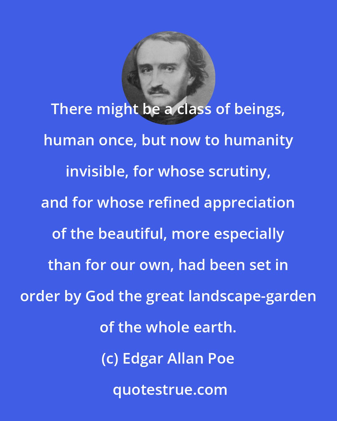 Edgar Allan Poe: There might be a class of beings, human once, but now to humanity invisible, for whose scrutiny, and for whose refined appreciation of the beautiful, more especially than for our own, had been set in order by God the great landscape-garden of the whole earth.