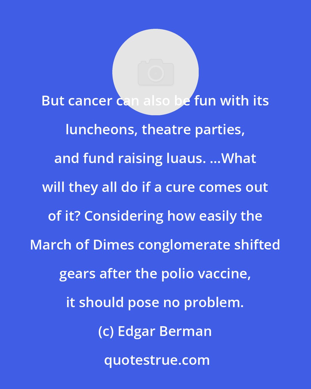 Edgar Berman: But cancer can also be fun with its luncheons, theatre parties, and fund raising luaus. ...What will they all do if a cure comes out of it? Considering how easily the March of Dimes conglomerate shifted gears after the polio vaccine, it should pose no problem.