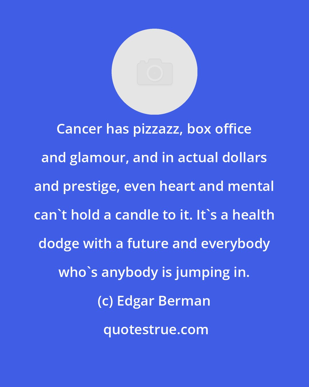 Edgar Berman: Cancer has pizzazz, box office and glamour, and in actual dollars and prestige, even heart and mental can't hold a candle to it. It's a health dodge with a future and everybody who's anybody is jumping in.