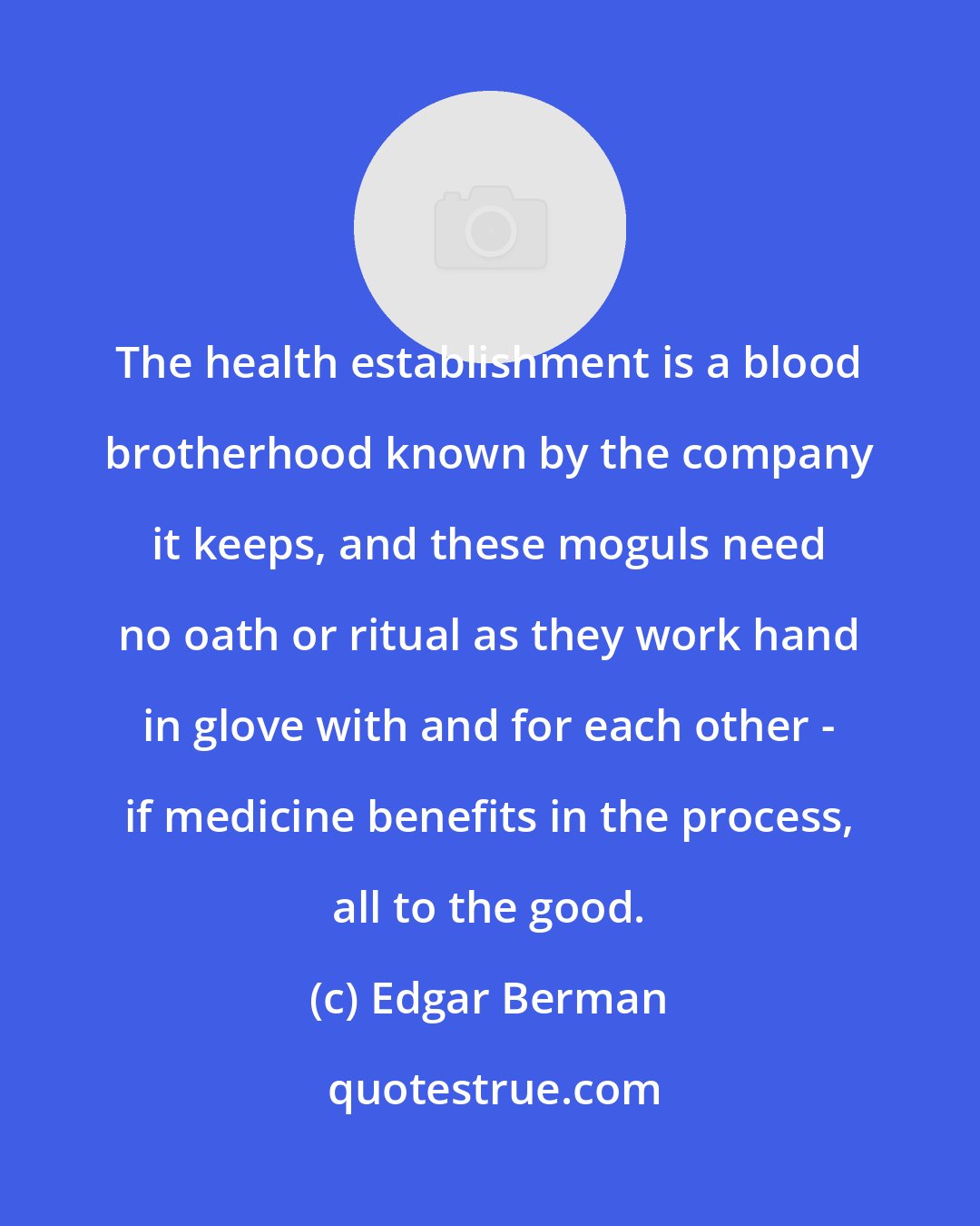 Edgar Berman: The health establishment is a blood brotherhood known by the company it keeps, and these moguls need no oath or ritual as they work hand in glove with and for each other - if medicine benefits in the process, all to the good.