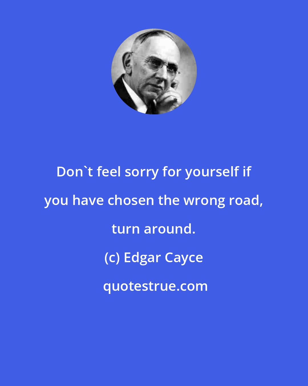 Edgar Cayce: Don't feel sorry for yourself if you have chosen the wrong road, turn around.