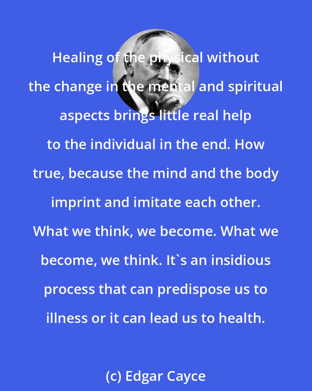 Edgar Cayce: Healing of the physical without the change in the mental and spiritual aspects brings little real help to the individual in the end. How true, because the mind and the body imprint and imitate each other. What we think, we become. What we become, we think. It's an insidious process that can predispose us to illness or it can lead us to health.