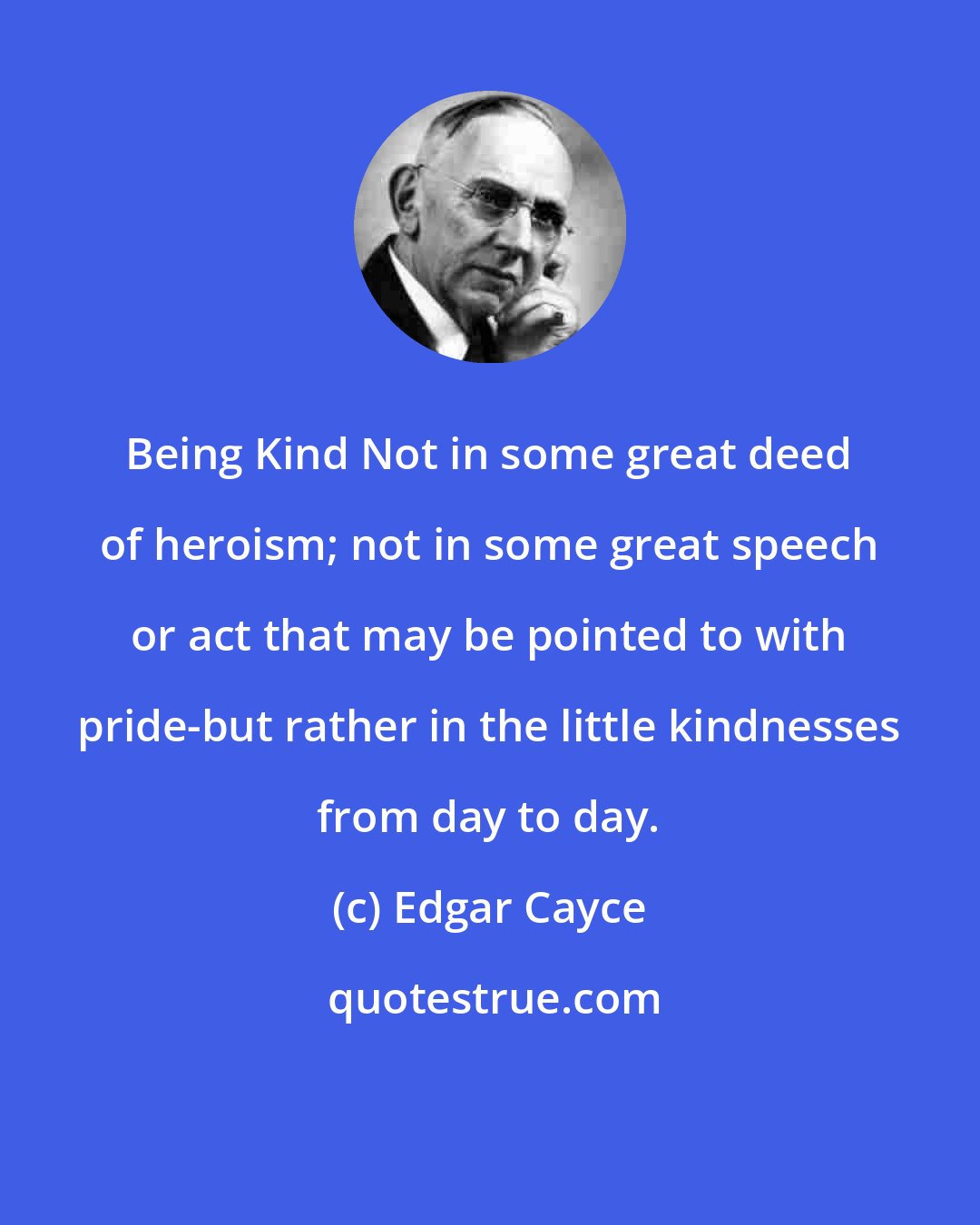 Edgar Cayce: Being Kind Not in some great deed of heroism; not in some great speech or act that may be pointed to with pride-but rather in the little kindnesses from day to day.