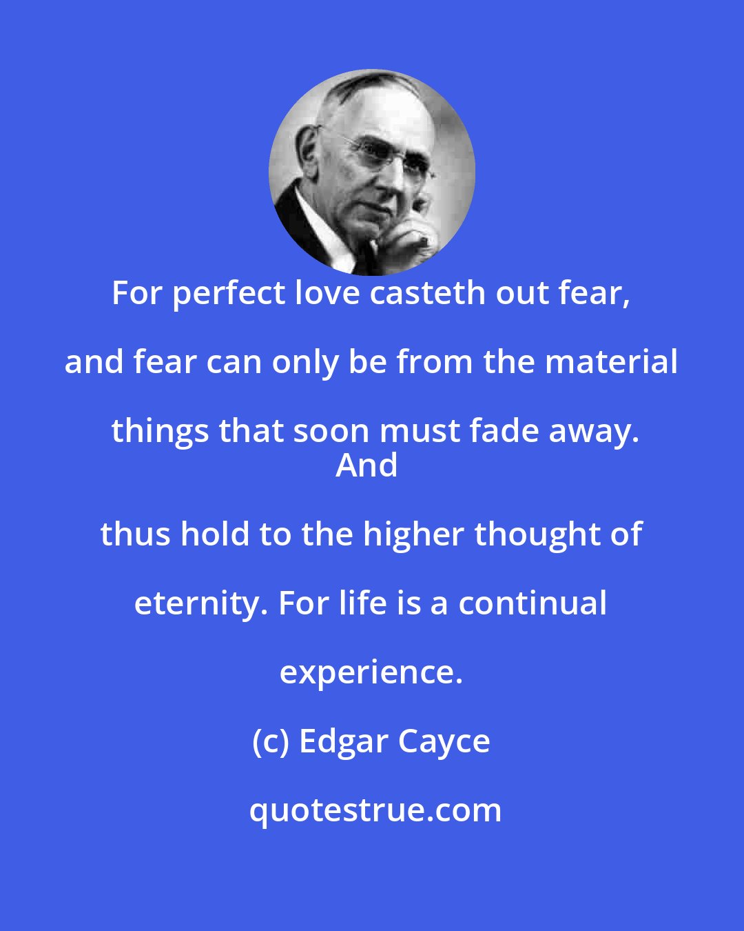 Edgar Cayce: For perfect love casteth out fear, and fear can only be from the material things that soon must fade away.
And thus hold to the higher thought of eternity. For life is a continual experience.