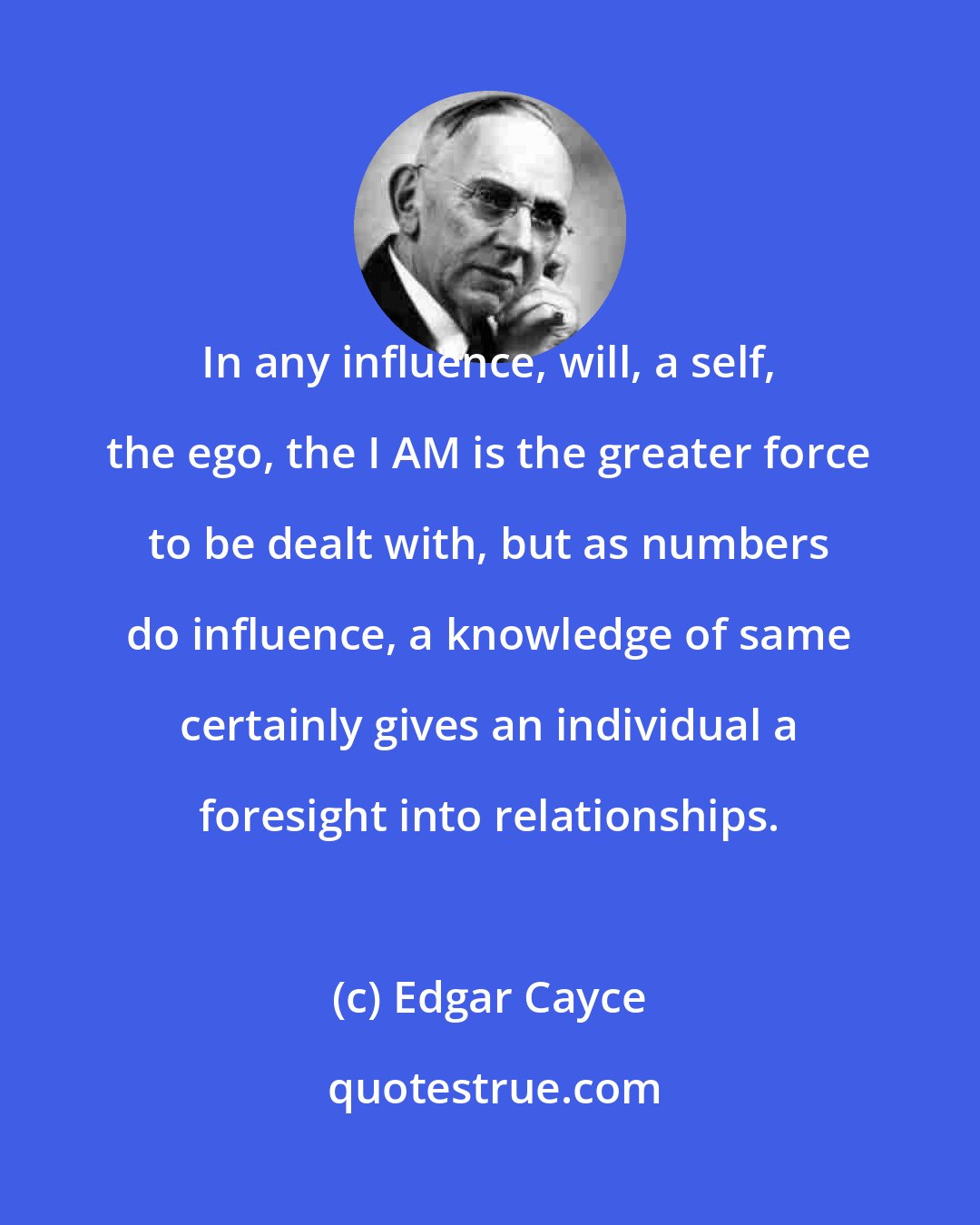 Edgar Cayce: In any influence, will, a self, the ego, the I AM is the greater force to be dealt with, but as numbers do influence, a knowledge of same certainly gives an individual a foresight into relationships.