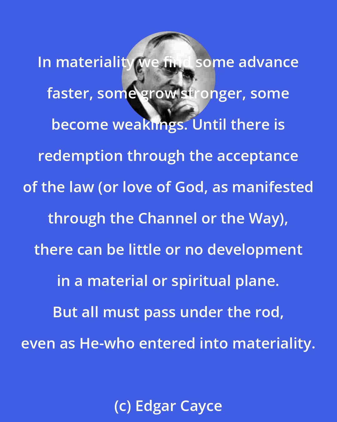 Edgar Cayce: In materiality we find some advance faster, some grow stronger, some become weaklings. Until there is redemption through the acceptance of the law (or love of God, as manifested through the Channel or the Way), there can be little or no development in a material or spiritual plane. But all must pass under the rod, even as He-who entered into materiality.