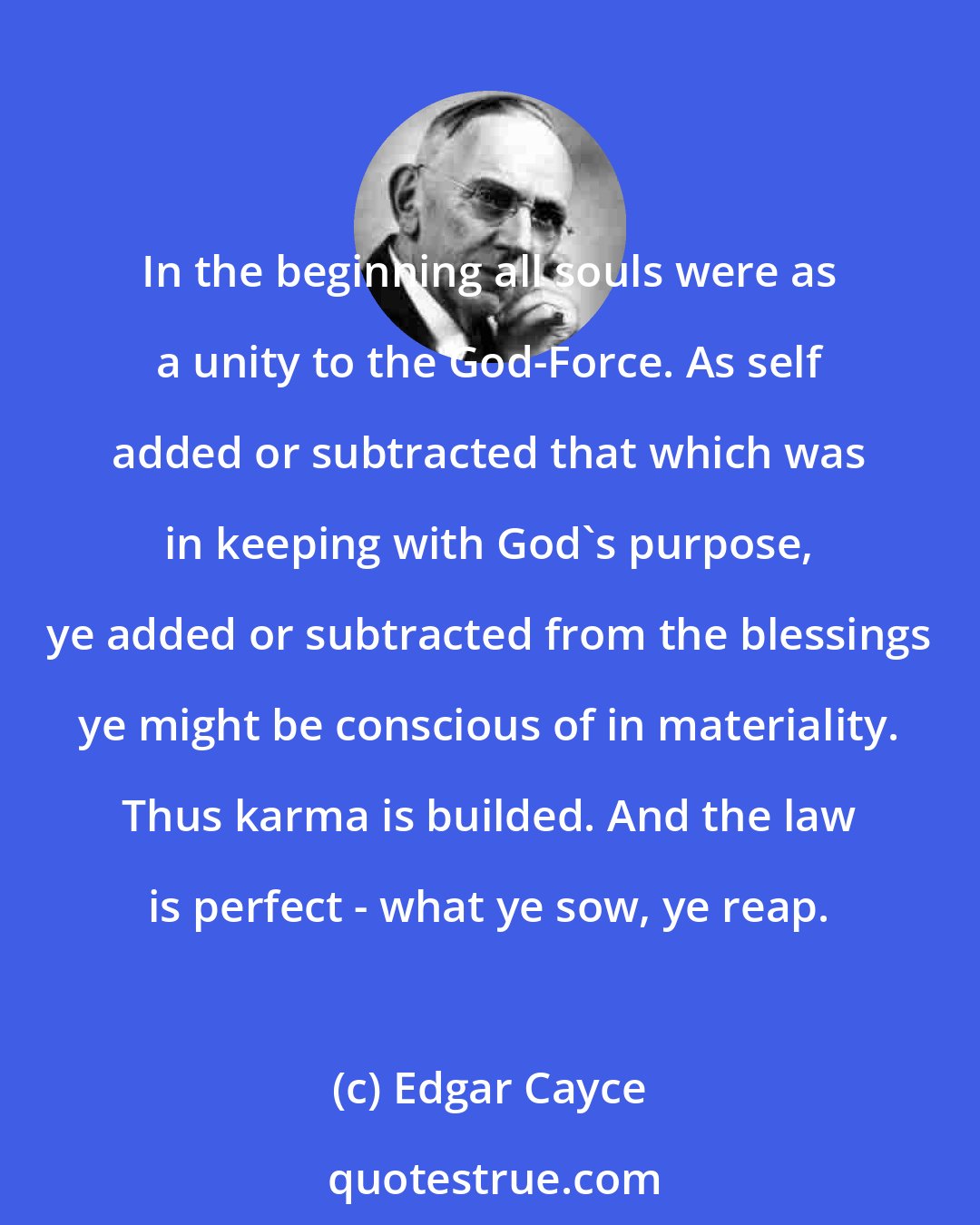 Edgar Cayce: In the beginning all souls were as a unity to the God-Force. As self added or subtracted that which was in keeping with God's purpose, ye added or subtracted from the blessings ye might be conscious of in materiality. Thus karma is builded. And the law is perfect - what ye sow, ye reap.