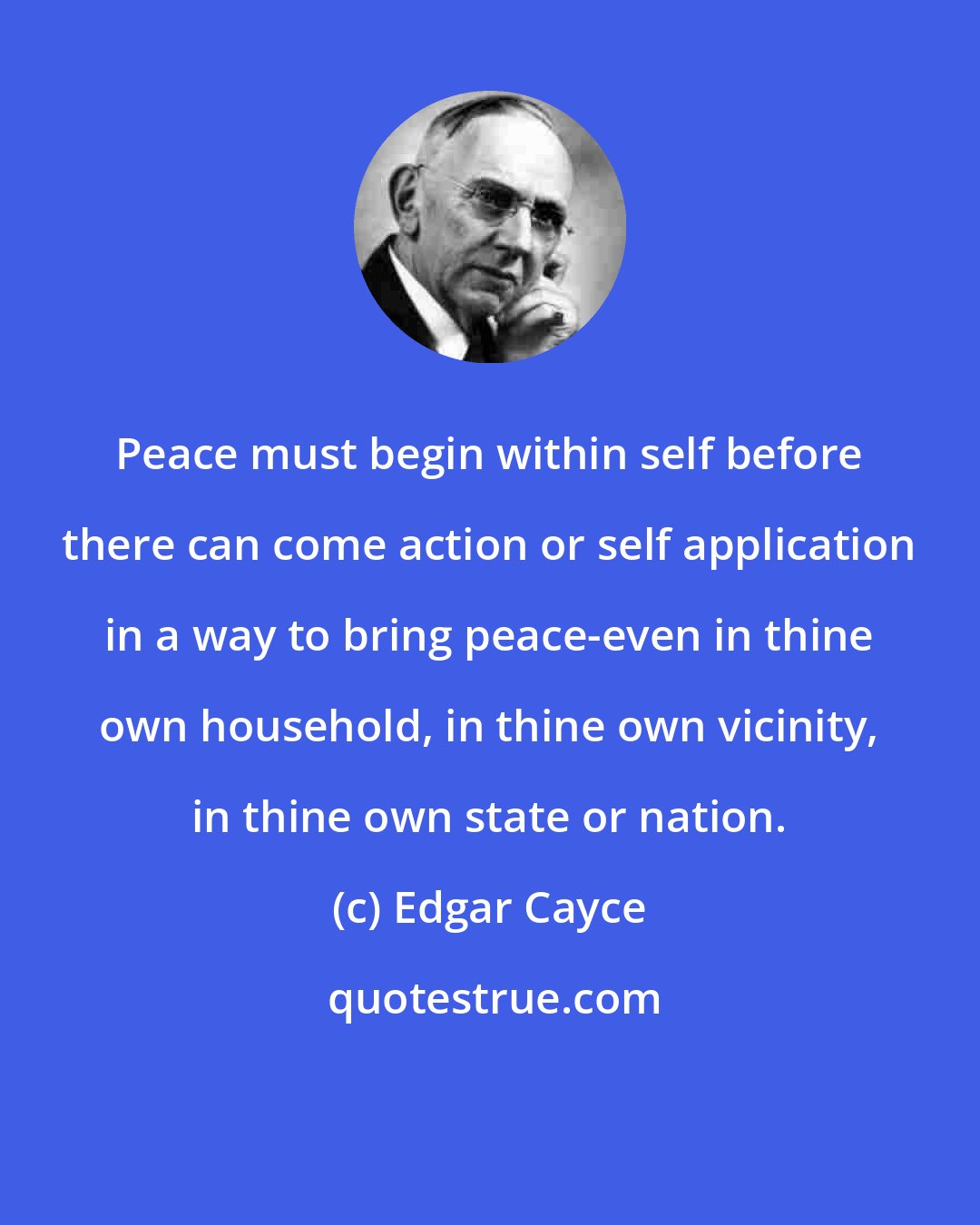 Edgar Cayce: Peace must begin within self before there can come action or self application in a way to bring peace-even in thine own household, in thine own vicinity, in thine own state or nation.