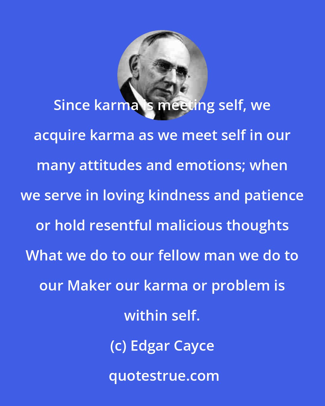 Edgar Cayce: Since karma is meeting self, we acquire karma as we meet self in our many attitudes and emotions; when we serve in loving kindness and patience or hold resentful malicious thoughts What we do to our fellow man we do to our Maker our karma or problem is within self.