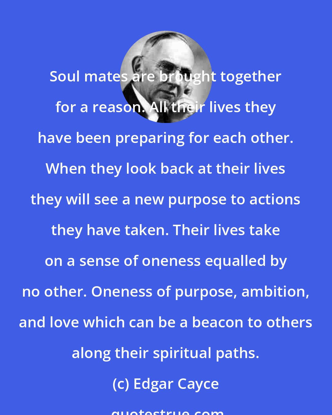 Edgar Cayce: Soul mates are brought together for a reason. All their lives they have been preparing for each other. When they look back at their lives they will see a new purpose to actions they have taken. Their lives take on a sense of oneness equalled by no other. Oneness of purpose, ambition, and love which can be a beacon to others along their spiritual paths.