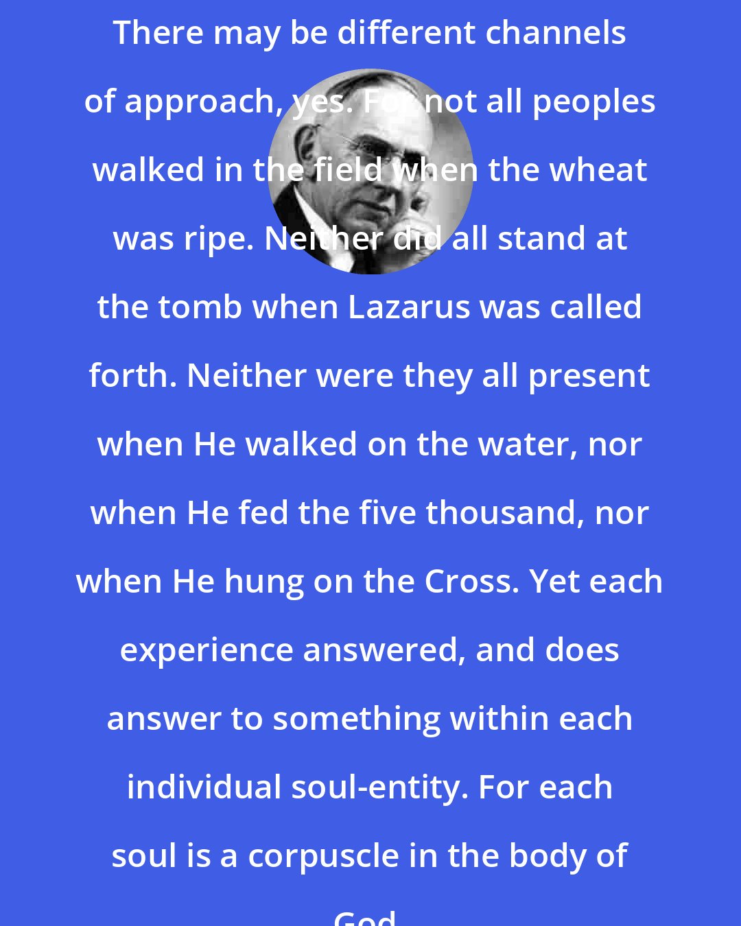 Edgar Cayce: There may be different channels of approach, yes. For not all peoples walked in the field when the wheat was ripe. Neither did all stand at the tomb when Lazarus was called forth. Neither were they all present when He walked on the water, nor when He fed the five thousand, nor when He hung on the Cross. Yet each experience answered, and does answer to something within each individual soul-entity. For each soul is a corpuscle in the body of God.