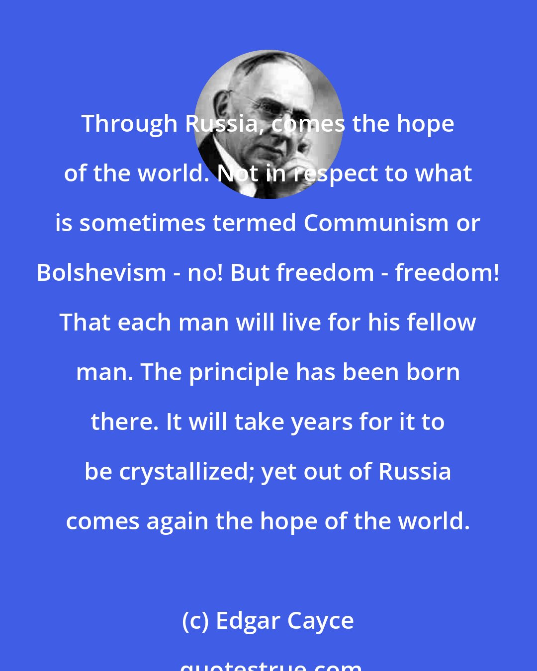 Edgar Cayce: Through Russia, comes the hope of the world. Not in respect to what is sometimes termed Communism or Bolshevism - no! But freedom - freedom! That each man will live for his fellow man. The principle has been born there. It will take years for it to be crystallized; yet out of Russia comes again the hope of the world.