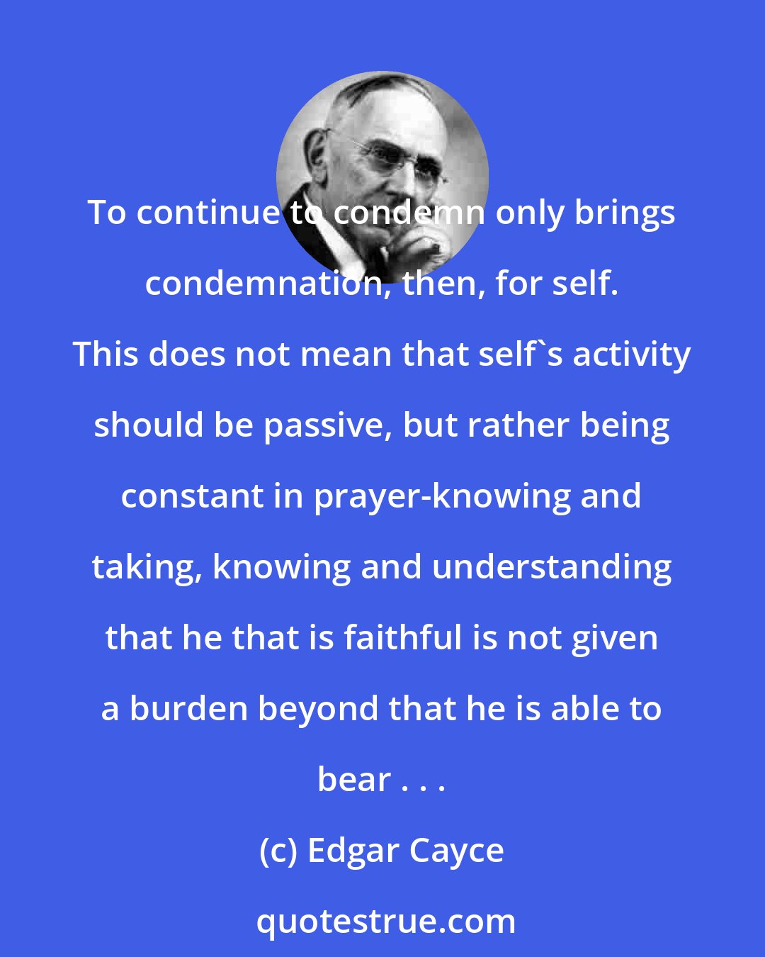 Edgar Cayce: To continue to condemn only brings condemnation, then, for self. This does not mean that self's activity should be passive, but rather being constant in prayer-knowing and taking, knowing and understanding that he that is faithful is not given a burden beyond that he is able to bear . . .