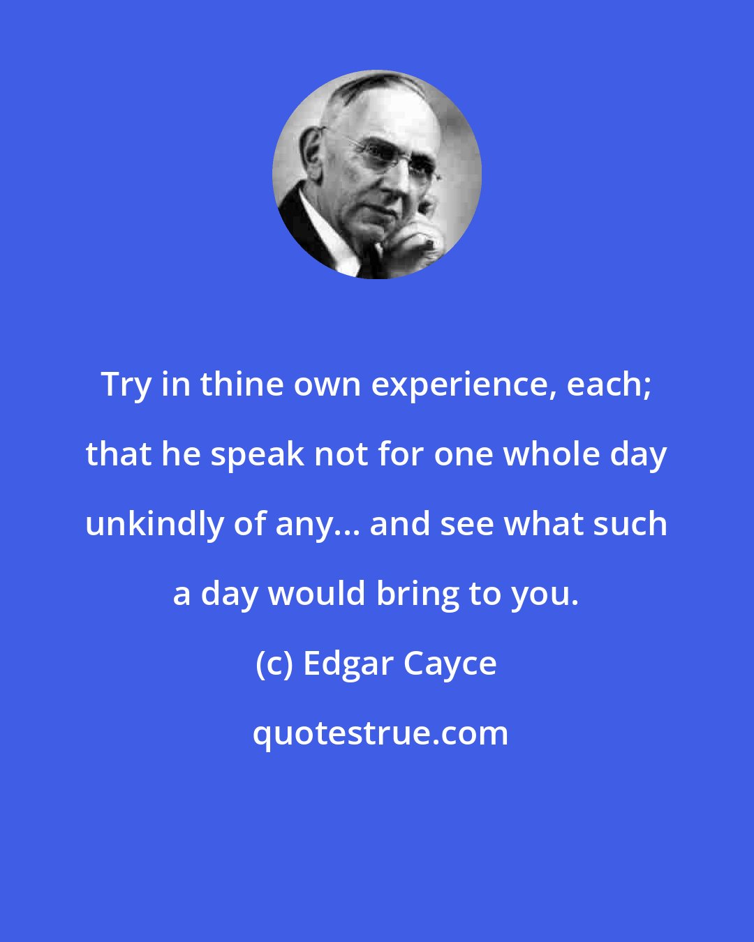 Edgar Cayce: Try in thine own experience, each; that he speak not for one whole day unkindly of any... and see what such a day would bring to you.