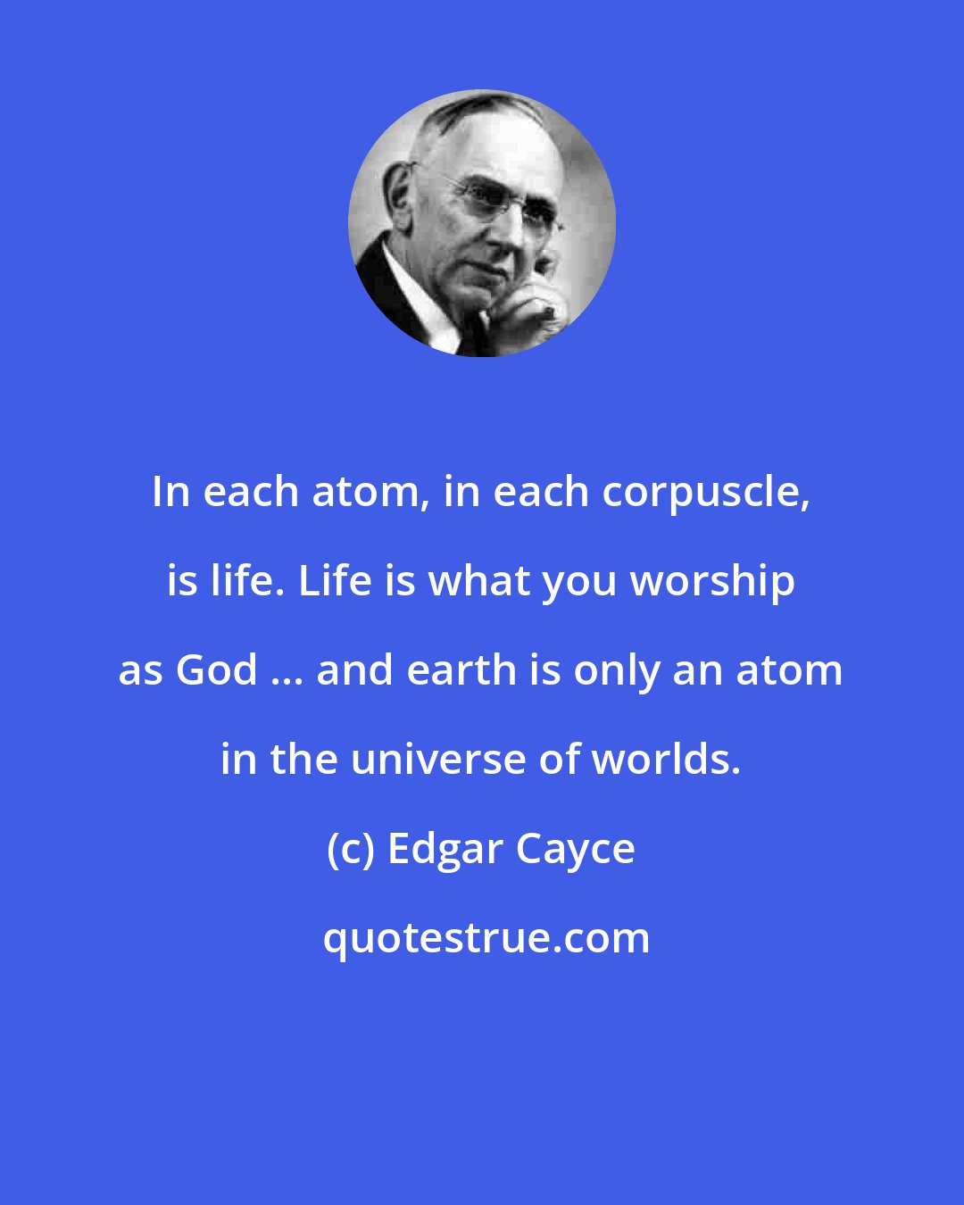 Edgar Cayce: In each atom, in each corpuscle, is life. Life is what you worship as God ... and earth is only an atom in the universe of worlds.