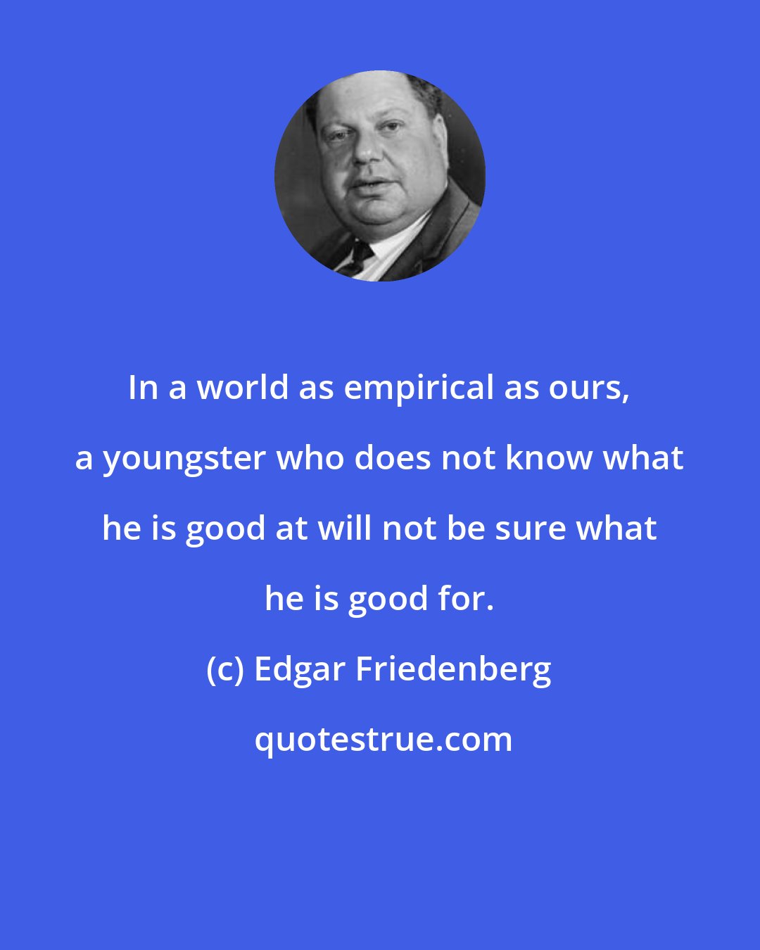 Edgar Friedenberg: In a world as empirical as ours, a youngster who does not know what he is good at will not be sure what he is good for.