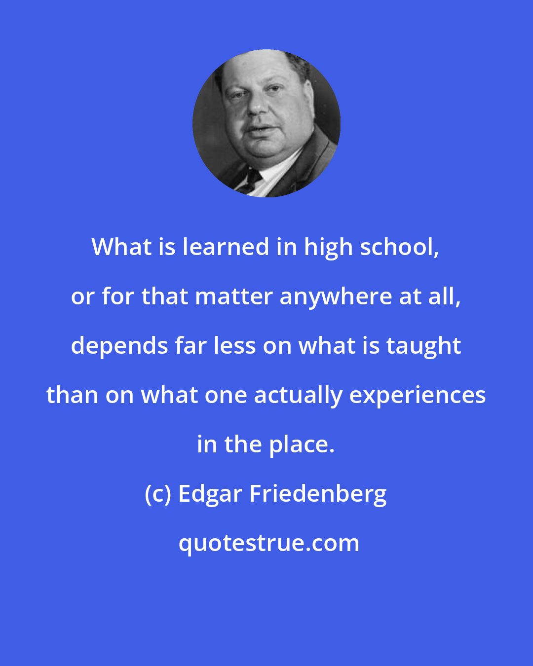 Edgar Friedenberg: What is learned in high school, or for that matter anywhere at all, depends far less on what is taught than on what one actually experiences in the place.