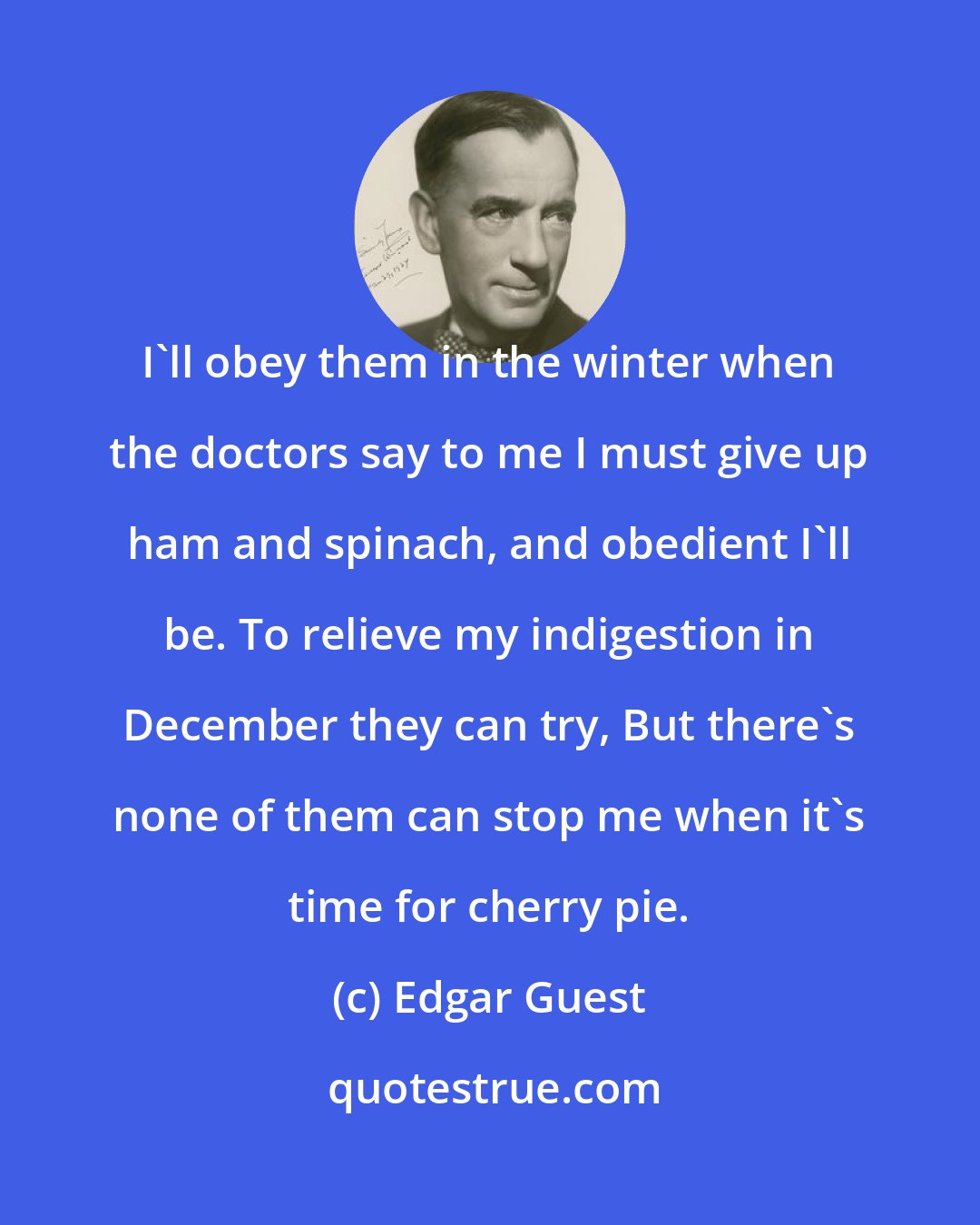 Edgar Guest: I'll obey them in the winter when the doctors say to me I must give up ham and spinach, and obedient I'll be. To relieve my indigestion in December they can try, But there's none of them can stop me when it's time for cherry pie.