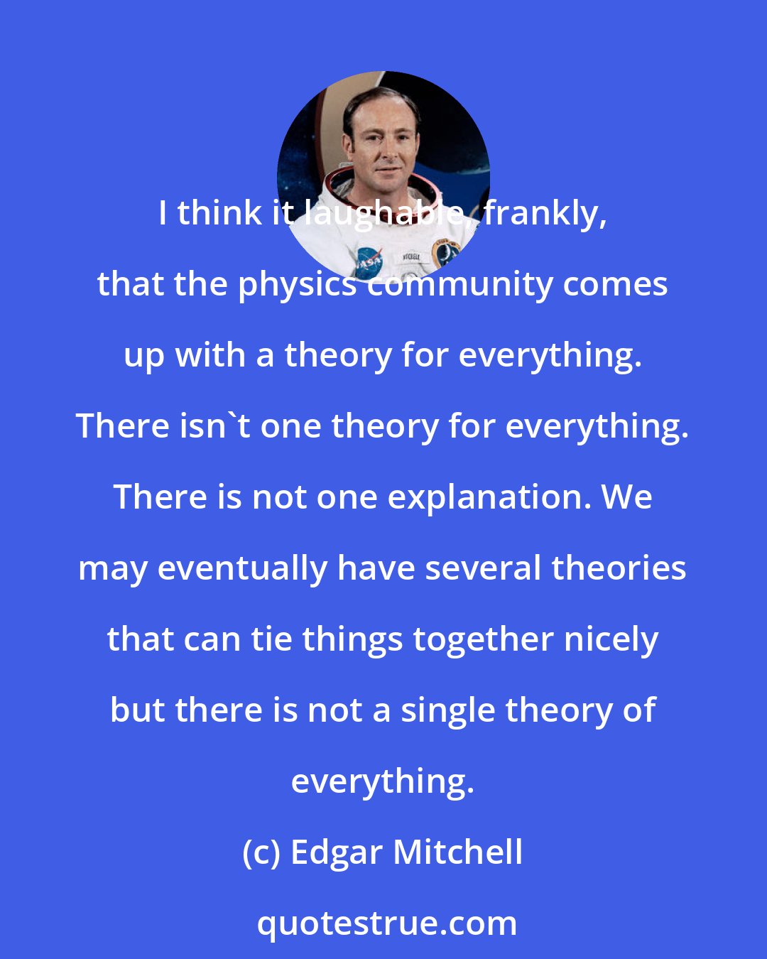 Edgar Mitchell: I think it laughable, frankly, that the physics community comes up with a theory for everything. There isn't one theory for everything. There is not one explanation. We may eventually have several theories that can tie things together nicely but there is not a single theory of everything.