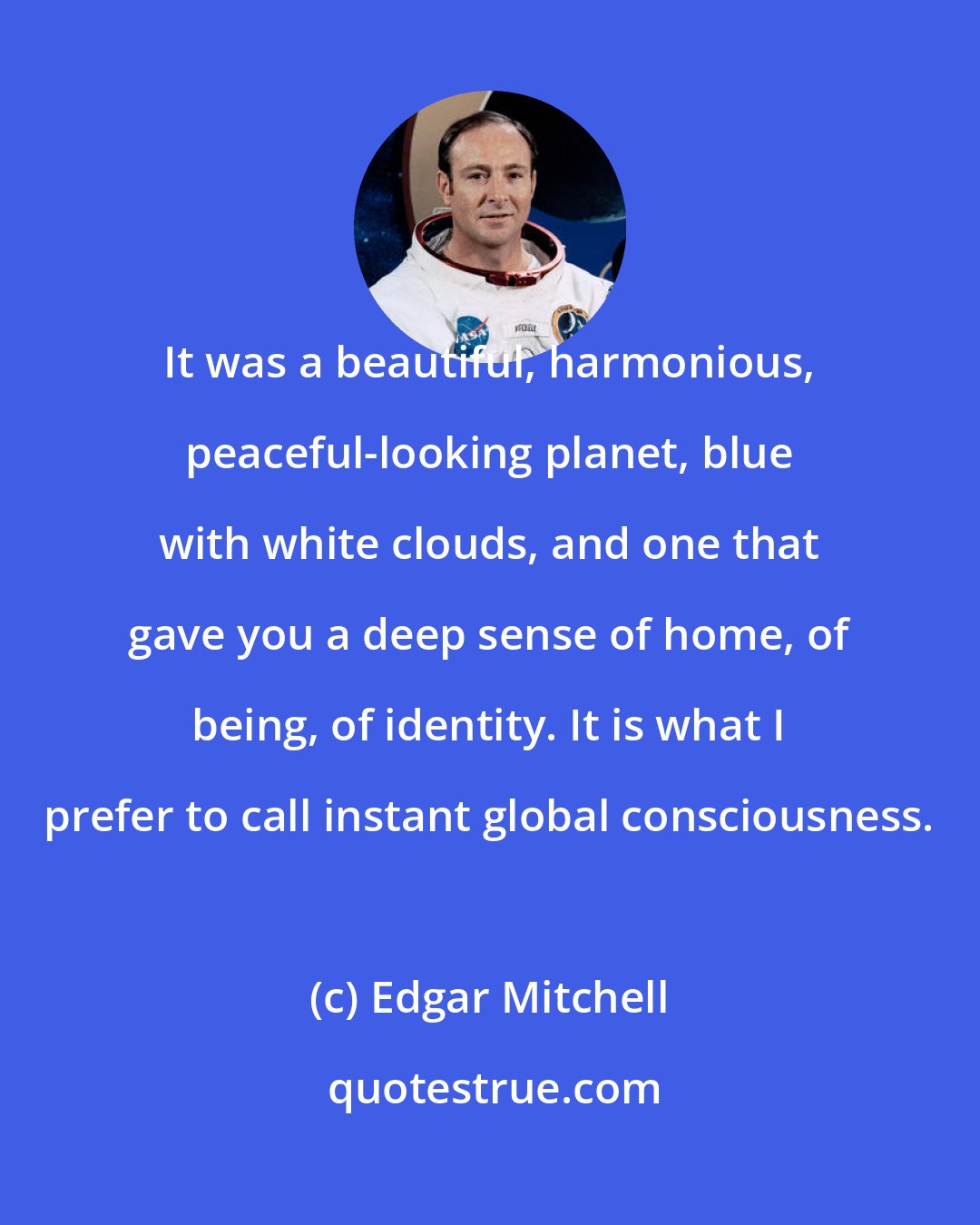 Edgar Mitchell: It was a beautiful, harmonious, peaceful-looking planet, blue with white clouds, and one that gave you a deep sense of home, of being, of identity. It is what I prefer to call instant global consciousness.