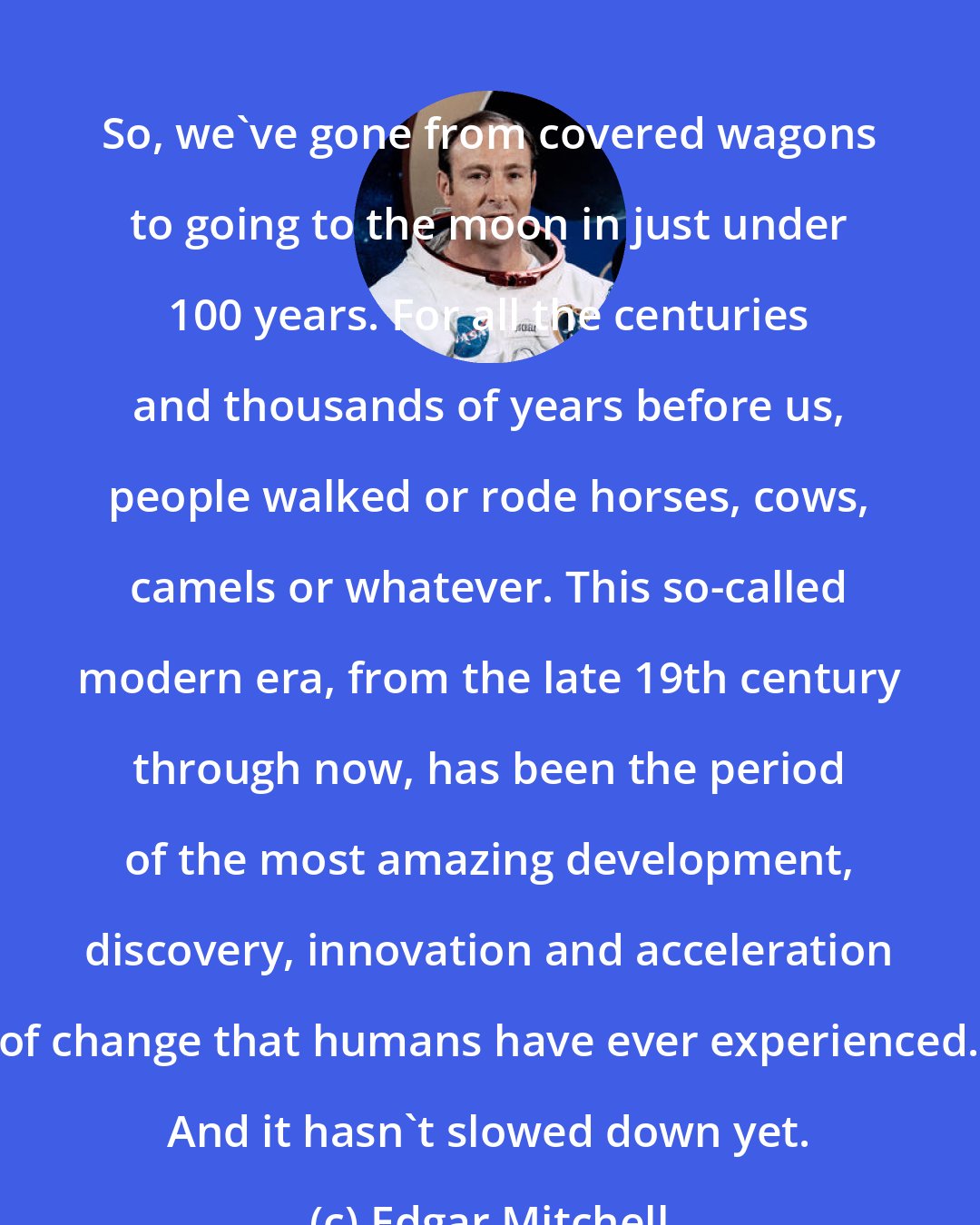 Edgar Mitchell: So, we've gone from covered wagons to going to the moon in just under 100 years. For all the centuries and thousands of years before us, people walked or rode horses, cows, camels or whatever. This so-called modern era, from the late 19th century through now, has been the period of the most amazing development, discovery, innovation and acceleration of change that humans have ever experienced. And it hasn't slowed down yet.