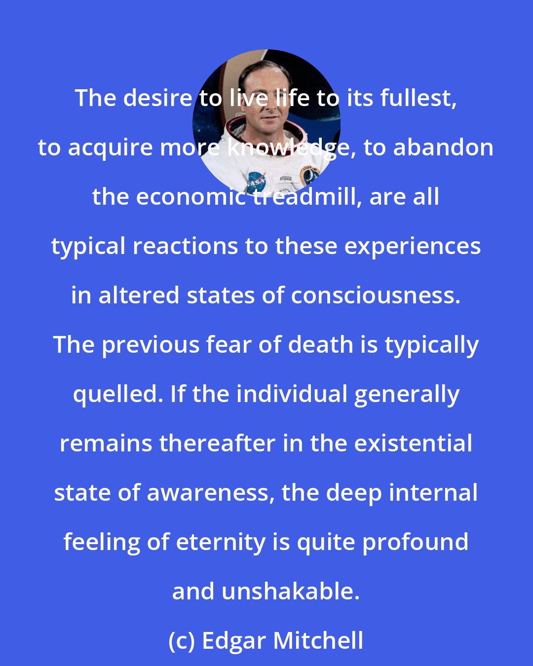 Edgar Mitchell: The desire to live life to its fullest, to acquire more knowledge, to abandon the economic treadmill, are all typical reactions to these experiences in altered states of consciousness. The previous fear of death is typically quelled. If the individual generally remains thereafter in the existential state of awareness, the deep internal feeling of eternity is quite profound and unshakable.