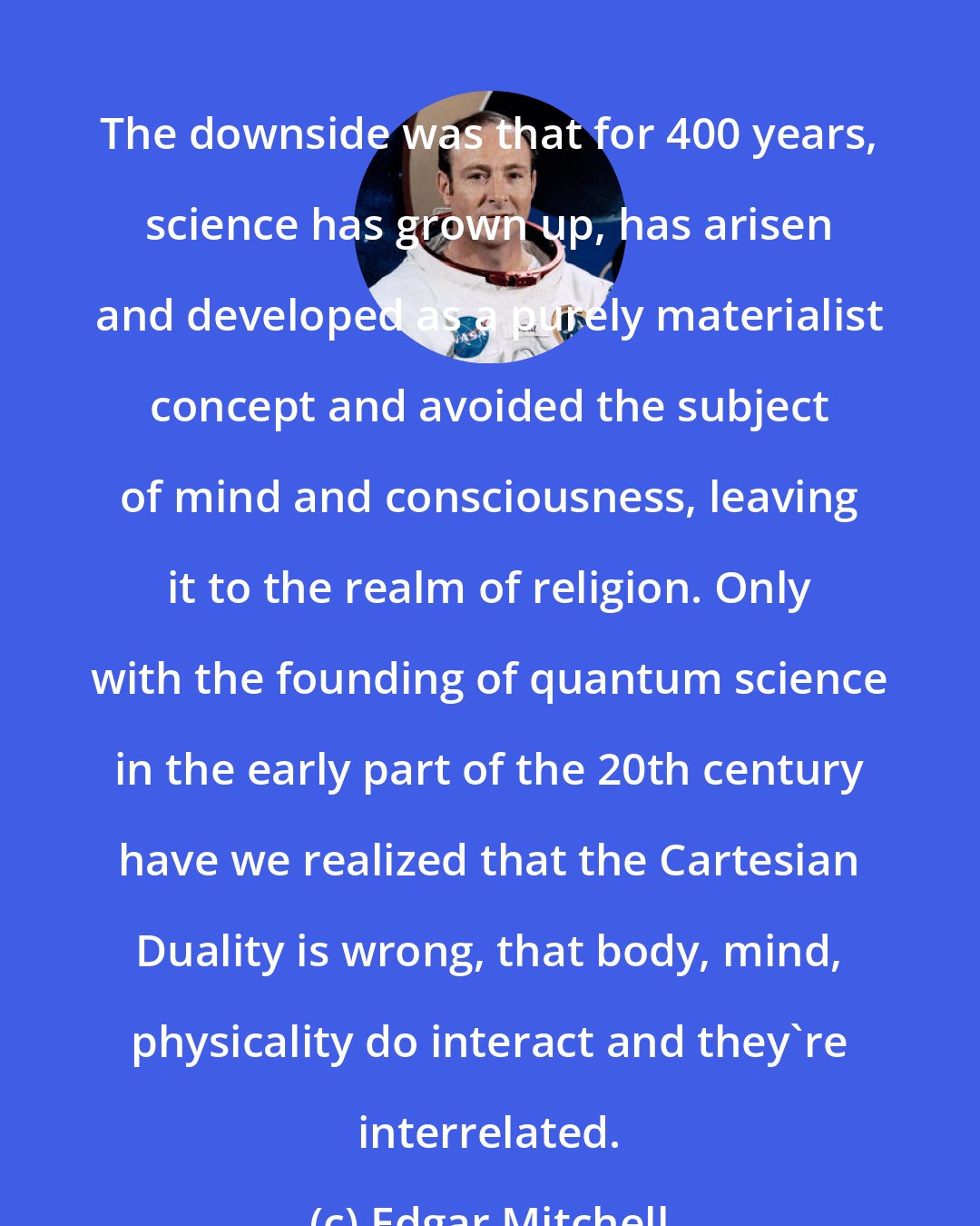 Edgar Mitchell: The downside was that for 400 years, science has grown up, has arisen and developed as a purely materialist concept and avoided the subject of mind and consciousness, leaving it to the realm of religion. Only with the founding of quantum science in the early part of the 20th century have we realized that the Cartesian Duality is wrong, that body, mind, physicality do interact and they're interrelated.