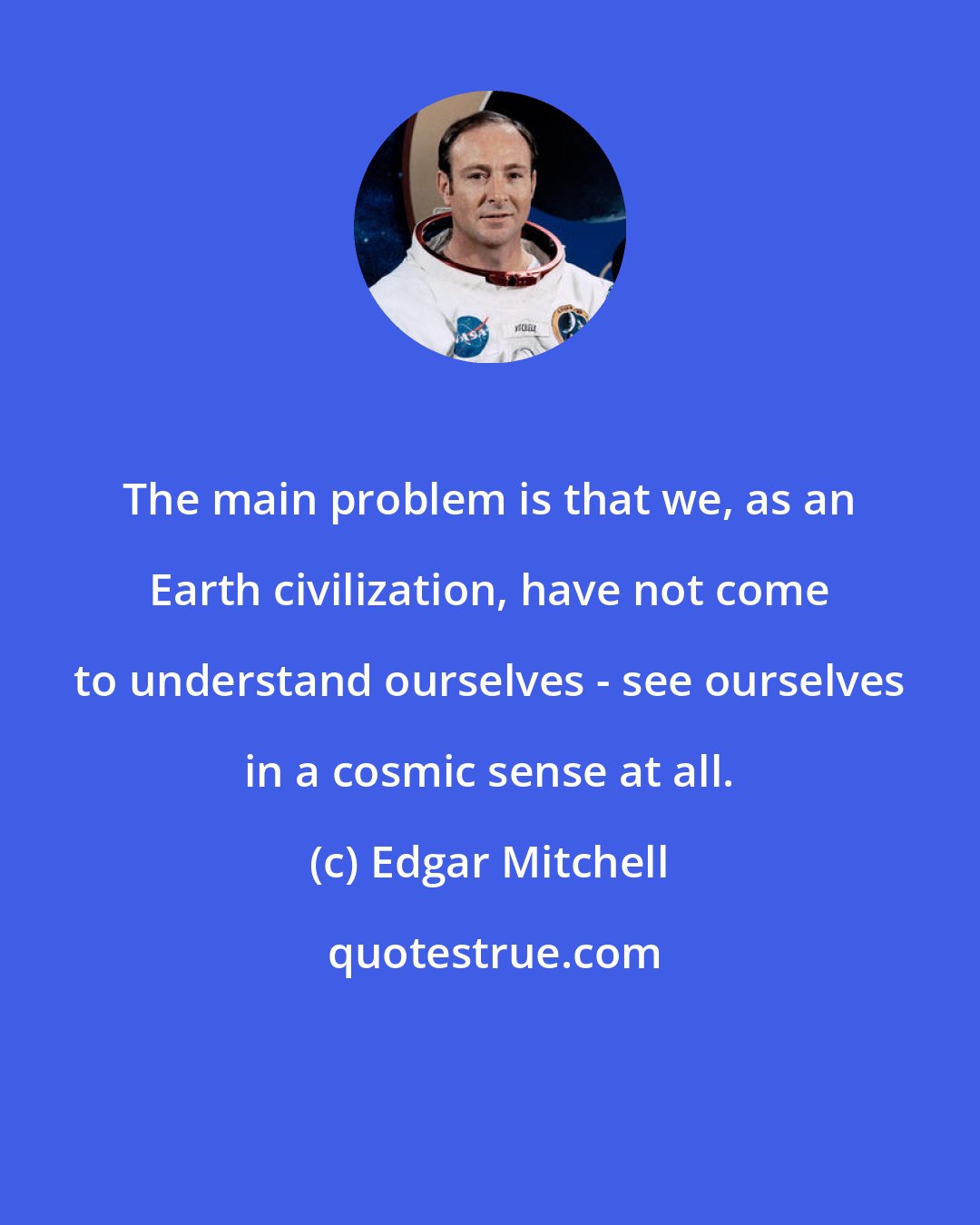 Edgar Mitchell: The main problem is that we, as an Earth civilization, have not come to understand ourselves - see ourselves in a cosmic sense at all.