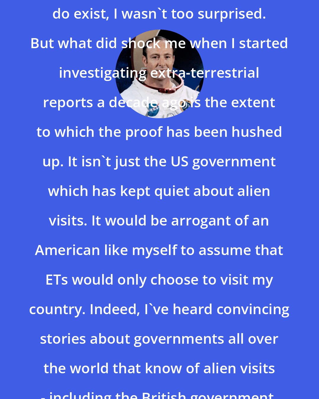 Edgar Mitchell: When I learned that aliens really do exist, I wasn't too surprised. But what did shock me when I started investigating extra-terrestrial reports a decade ago is the extent to which the proof has been hushed up. It isn't just the US government which has kept quiet about alien visits. It would be arrogant of an American like myself to assume that ETs would only choose to visit my country. Indeed, I've heard convincing stories about governments all over the world that know of alien visits - including the British government.