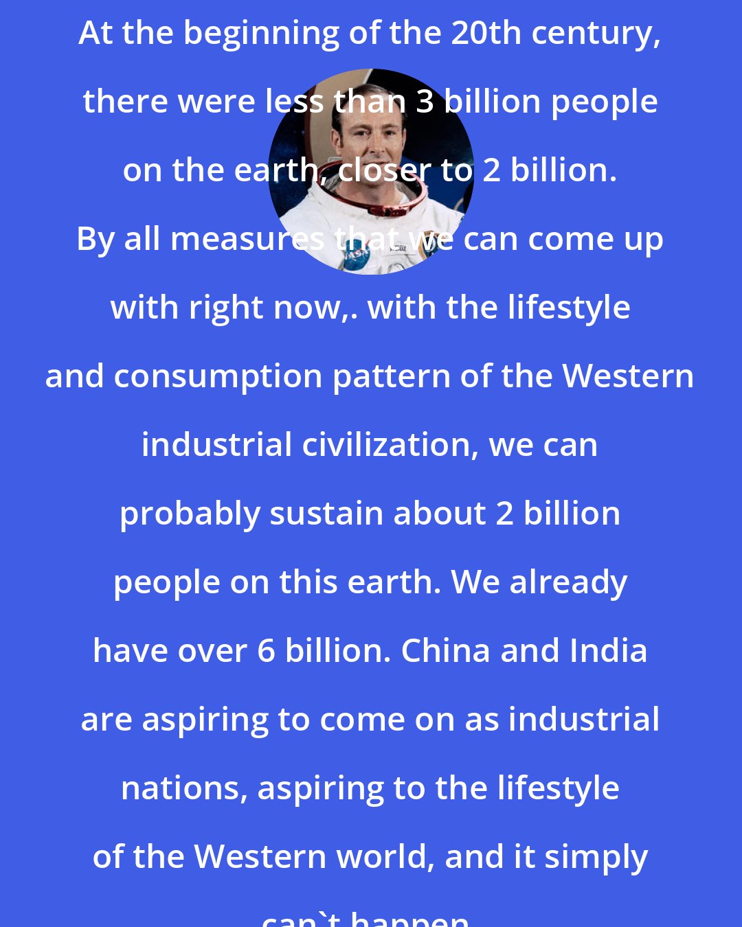 Edgar Mitchell: At the beginning of the 20th century, there were less than 3 billion people on the earth, closer to 2 billion. By all measures that we can come up with right now,. with the lifestyle and consumption pattern of the Western industrial civilization, we can probably sustain about 2 billion people on this earth. We already have over 6 billion. China and India are aspiring to come on as industrial nations, aspiring to the lifestyle of the Western world, and it simply can't happen.
