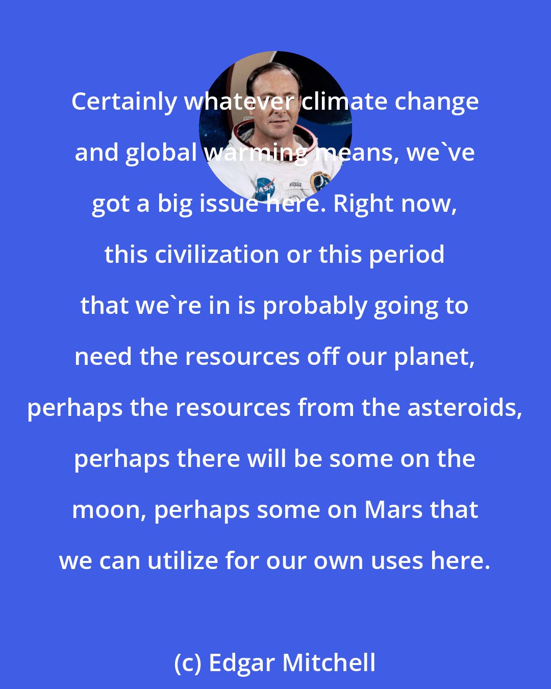 Edgar Mitchell: Certainly whatever climate change and global warming means, we've got a big issue here. Right now, this civilization or this period that we're in is probably going to need the resources off our planet, perhaps the resources from the asteroids, perhaps there will be some on the moon, perhaps some on Mars that we can utilize for our own uses here.