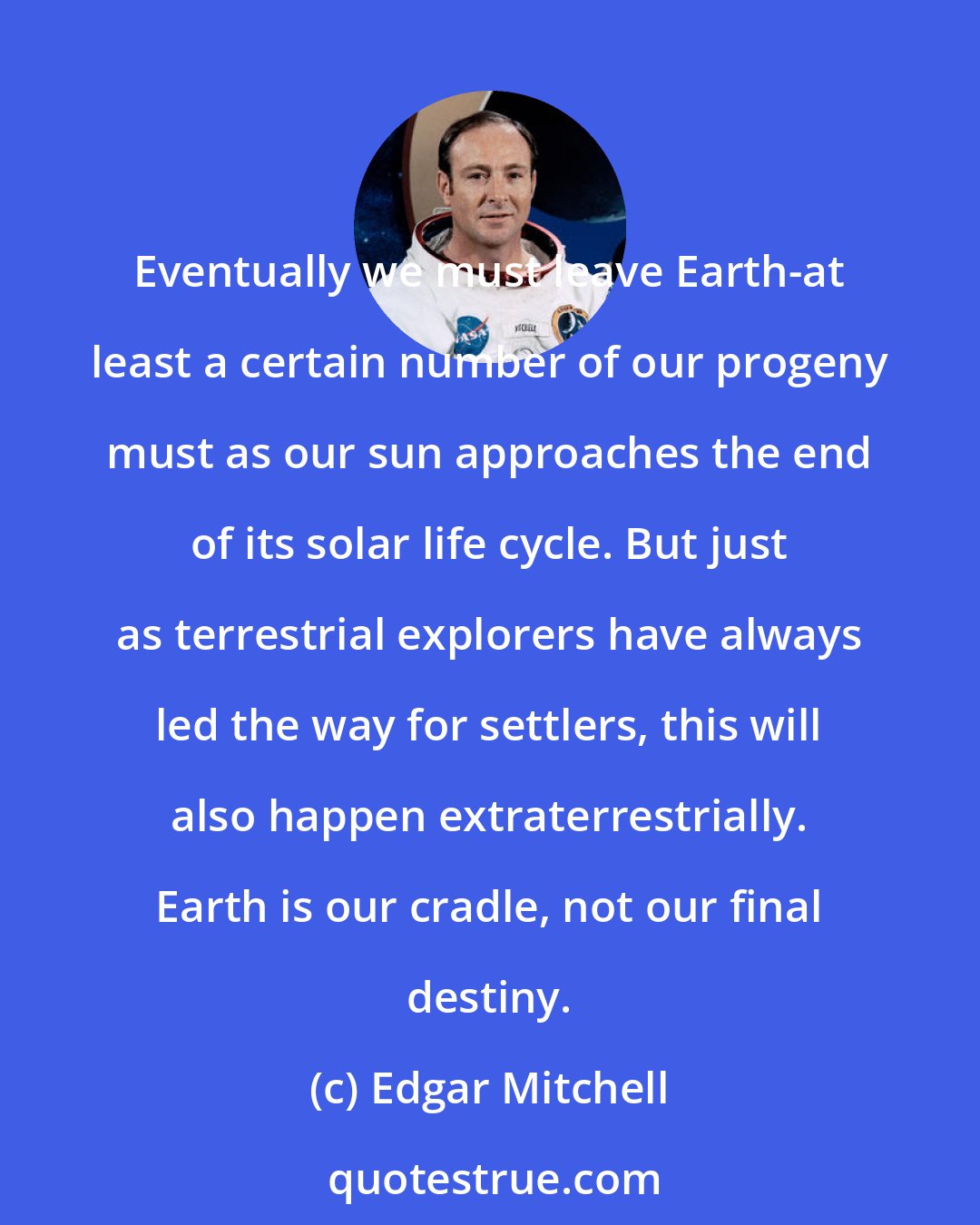 Edgar Mitchell: Eventually we must leave Earth-at least a certain number of our progeny must as our sun approaches the end of its solar life cycle. But just as terrestrial explorers have always led the way for settlers, this will also happen extraterrestrially. Earth is our cradle, not our final destiny.