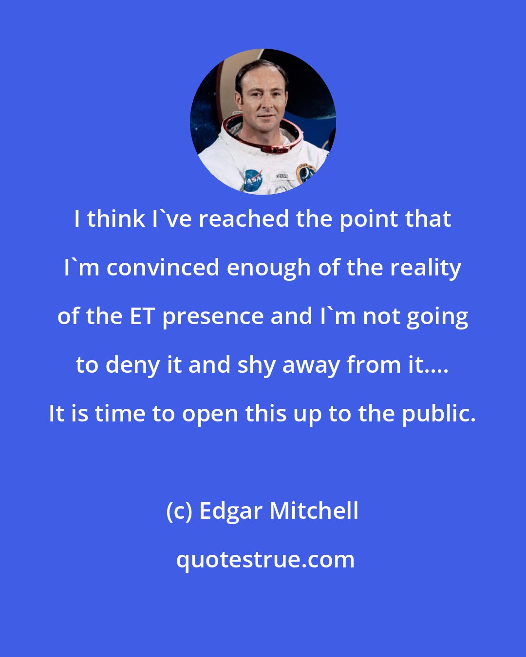 Edgar Mitchell: I think I've reached the point that I'm convinced enough of the reality of the ET presence and I'm not going to deny it and shy away from it.... It is time to open this up to the public.