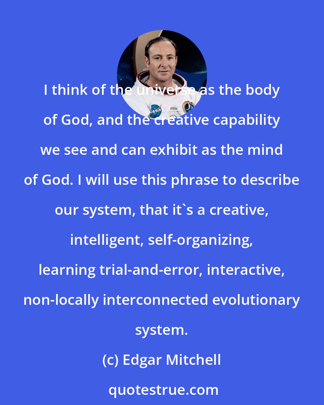 Edgar Mitchell: I think of the universe as the body of God, and the creative capability we see and can exhibit as the mind of God. I will use this phrase to describe our system, that it's a creative, intelligent, self-organizing, learning trial-and-error, interactive, non-locally interconnected evolutionary system.