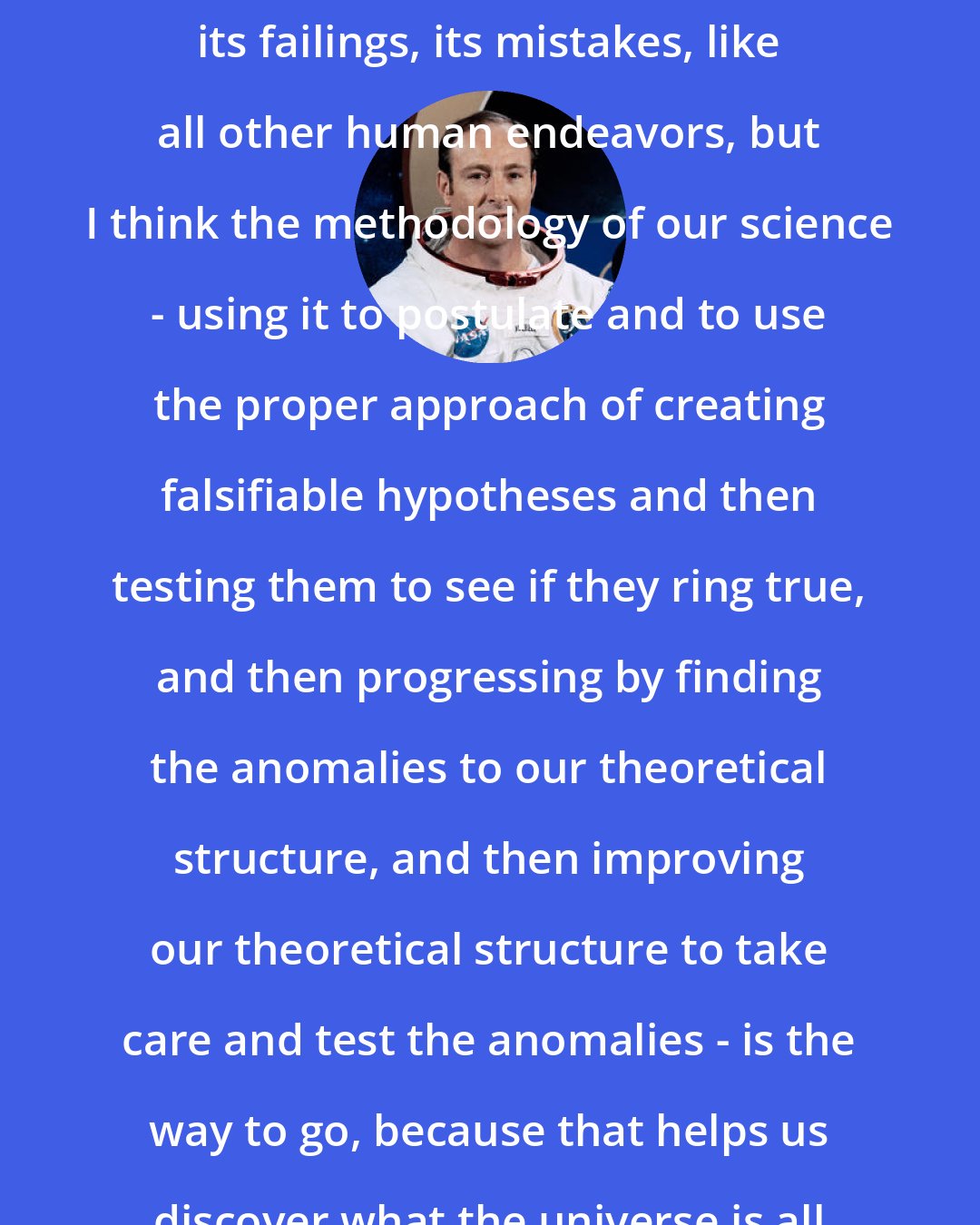 Edgar Mitchell: I think our science is a marvelous tool. Of course it has its politics, its failings, its mistakes, like all other human endeavors, but I think the methodology of our science - using it to postulate and to use the proper approach of creating falsifiable hypotheses and then testing them to see if they ring true, and then progressing by finding the anomalies to our theoretical structure, and then improving our theoretical structure to take care and test the anomalies - is the way to go, because that helps us discover what the universe.is all about and our relationship to it.