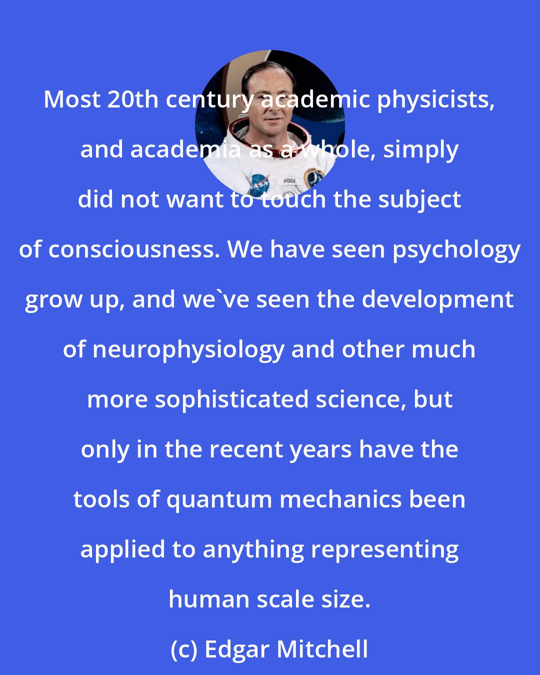 Edgar Mitchell: Most 20th century academic physicists, and academia as a whole, simply did not want to touch the subject of consciousness. We have seen psychology grow up, and we've seen the development of neurophysiology and other much more sophisticated science, but only in the recent years have the tools of quantum mechanics been applied to anything representing human scale size.