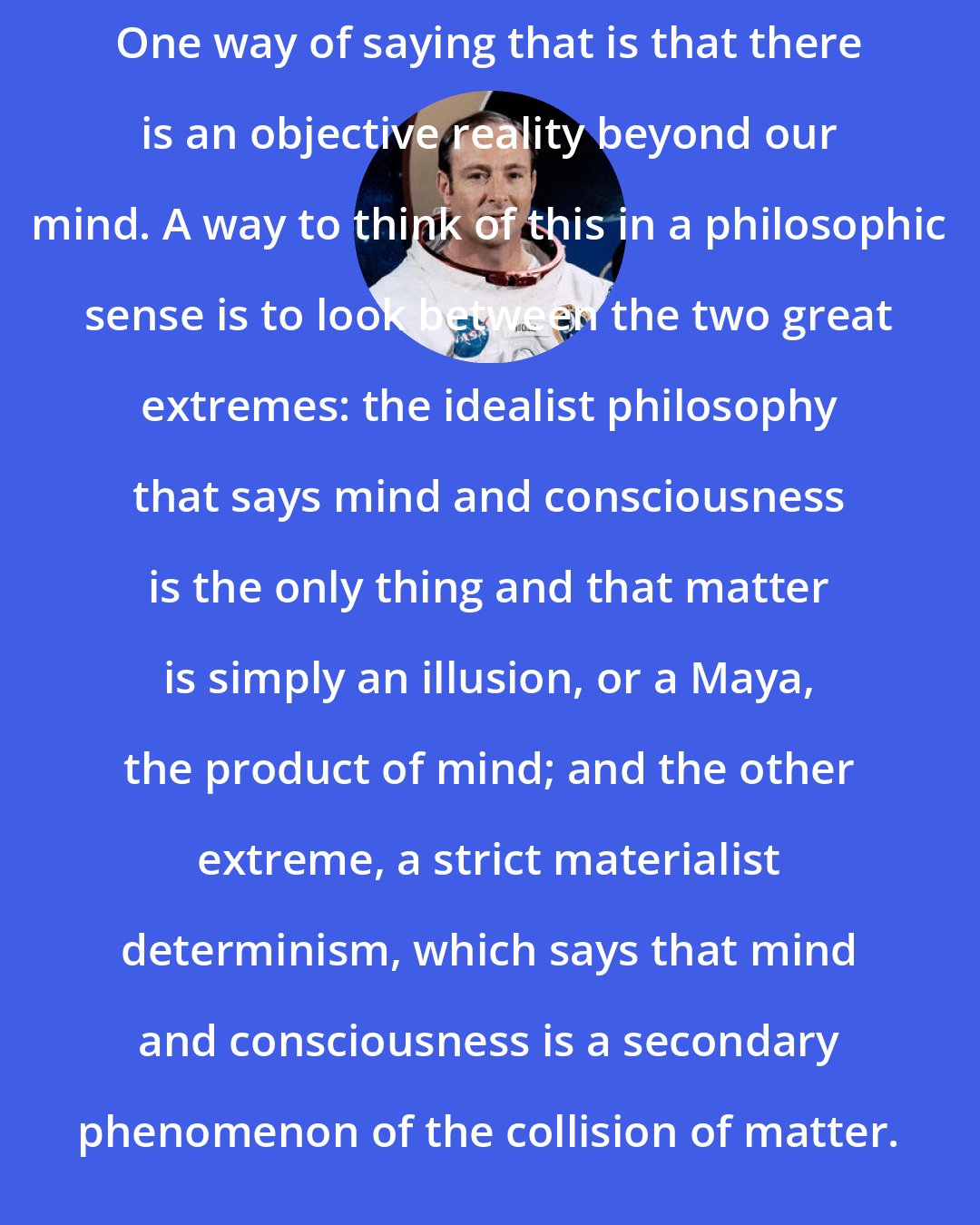 Edgar Mitchell: One way of saying that is that there is an objective reality beyond our mind. A way to think of this in a philosophic sense is to look between the two great extremes: the idealist philosophy that says mind and consciousness is the only thing and that matter is simply an illusion, or a Maya, the product of mind; and the other extreme, a strict materialist determinism, which says that mind and consciousness is a secondary phenomenon of the collision of matter.