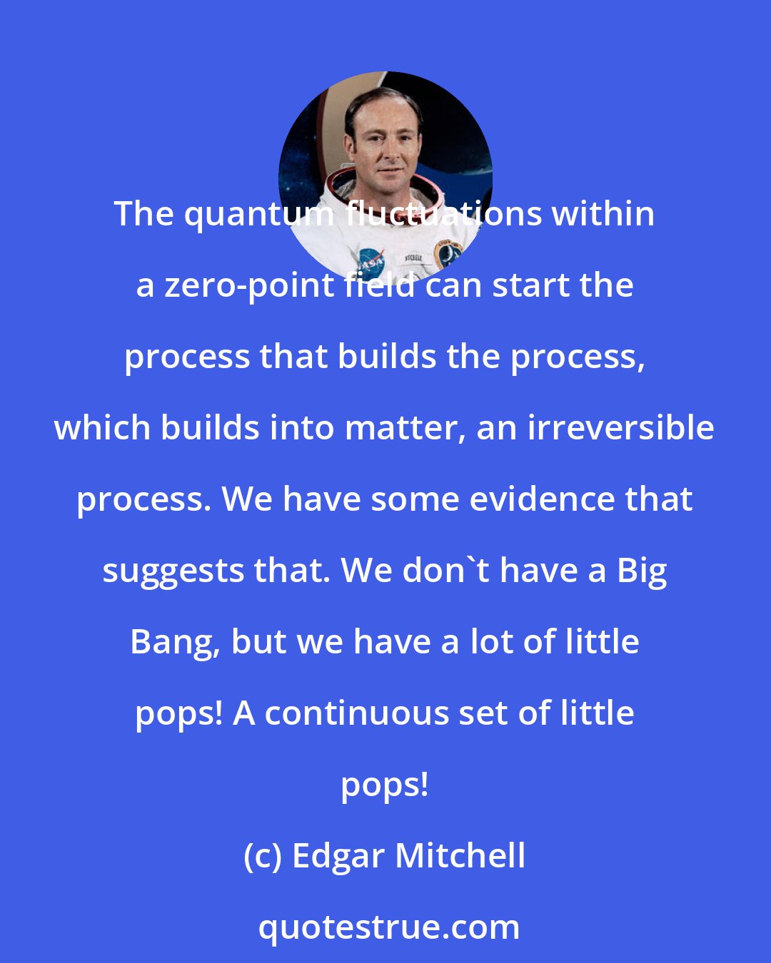 Edgar Mitchell: The quantum fluctuations within a zero-point field can start the process that builds the process, which builds into matter, an irreversible process. We have some evidence that suggests that. We don't have a Big Bang, but we have a lot of little pops! A continuous set of little pops!