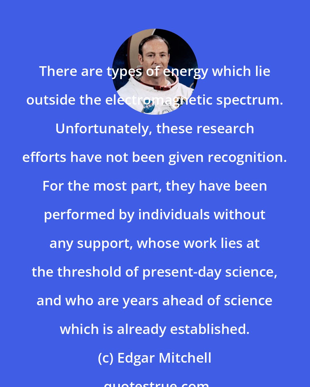 Edgar Mitchell: There are types of energy which lie outside the electromagnetic spectrum. Unfortunately, these research efforts have not been given recognition. For the most part, they have been performed by individuals without any support, whose work lies at the threshold of present-day science, and who are years ahead of science which is already established.