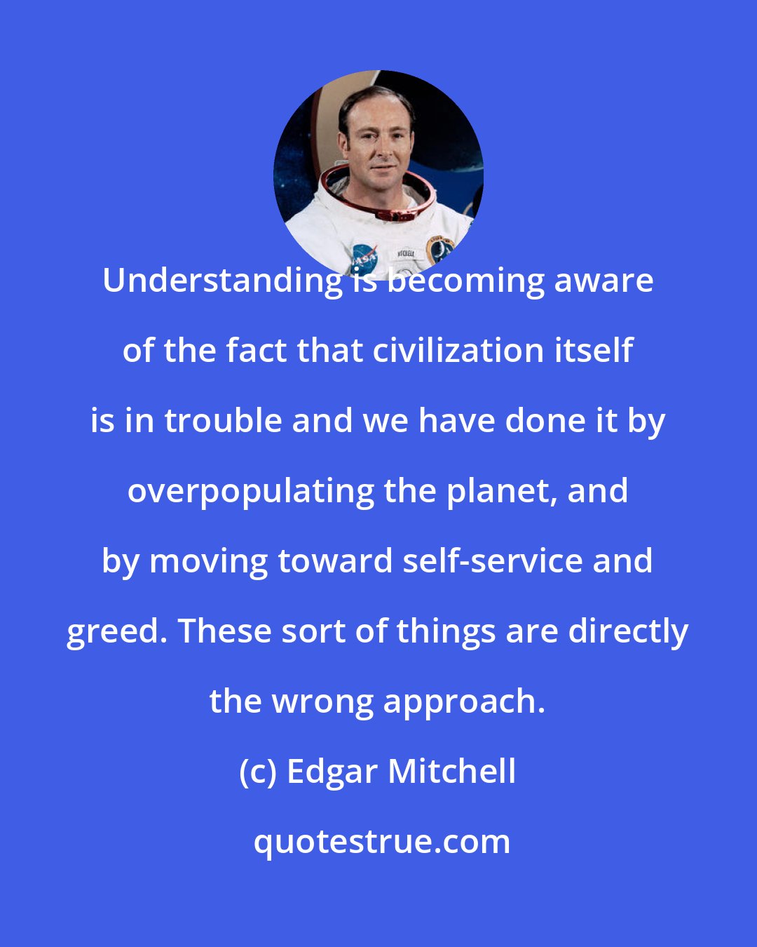 Edgar Mitchell: Understanding is becoming aware of the fact that civilization itself is in trouble and we have done it by overpopulating the planet, and by moving toward self-service and greed. These sort of things are directly the wrong approach.