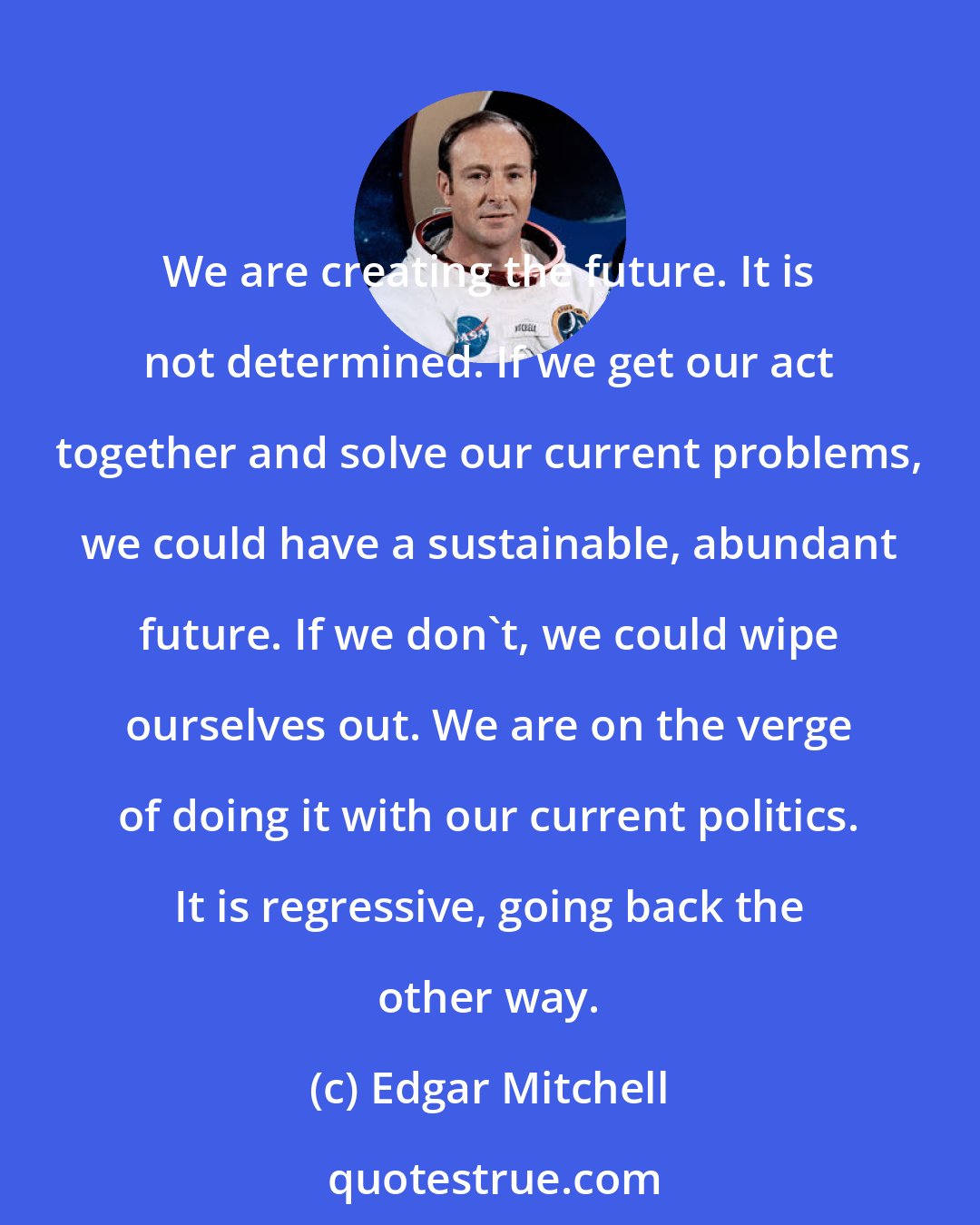 Edgar Mitchell: We are creating the future. It is not determined. If we get our act together and solve our current problems, we could have a sustainable, abundant future. If we don't, we could wipe ourselves out. We are on the verge of doing it with our current politics. It is regressive, going back the other way.