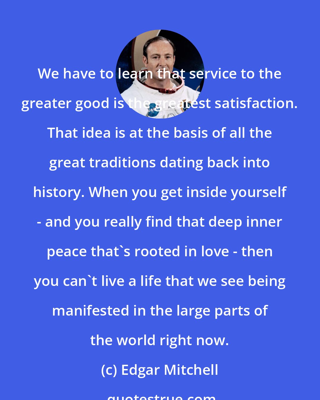 Edgar Mitchell: We have to learn that service to the greater good is the greatest satisfaction. That idea is at the basis of all the great traditions dating back into history. When you get inside yourself - and you really find that deep inner peace that's rooted in love - then you can't live a life that we see being manifested in the large parts of the world right now.